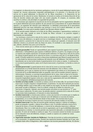 La longitud y la dirección de las incisiones quirúrgicas a través de la pared abdominal anterior para
exponer las vísceras subyacentes responden principalmente a la posición y la dirección de los
nervios de la pared abdominal, la dirección de las fibras musculares y la disposición de las
aponeurosis de la vaina de los rectos. Idealmente, la incisión se realiza en la misma dirección de las
línea de tracción cutánea para dejar solo una cicatriz pequeña. El cirujano, en ocasiones, debe
sacrificar la estética y dar prioridad a la seguridad del paciente.
Las incisiones que requieren la aección de uno de los principales nervios segmentarios ubicados
en la pared abdominal provocan parálisis de una porción de la musculatura de la pared abdominal
anterior y un segmento del músculo recto abdominal. La debilidad consecuente de la musculatura
abdominal provoca una masa antiestética que protruye a través de la pared abdominal, así como
visceroptosis. Los casos graves pueden requerir una faja para obtener soporte.
Si la incisión puede realizarse en la línea de las fibras musculares o aponeuróticas conforme se
atraviesa cada capa, cuando se cierre la herida las fibras volverán a su posición original y
funcionarán con normalidad.
Las incisiones a través de la vaina de los rectos se emplean con frecuencia, siempre y cuando el
músculo recto del abdomen y su aporte nervioso se mantengan intactos. Al cerrar las incisiones, las
paredes anterior y posterior de la vaina de los rectos se suturan por separado; el músculo recto del
abdomen retorna a su posición entre las líneas de sutura. El resultado es una reparación resistente
que, además, interfiere muy poco con la función.
Estas son las suturas que se utilizan con mayor frecuencia:
Incisión paramedial. Puede ser supraumbilical, para exponer la porción superior de la cavidad
abdominal; o infraumbilical, para exponer el abdomen inferior y la pelvis. En cirugías en las que
se requiere una amplia exposición, la incisión puede realizarse a lo largo de la vaina de los rectos.
Se expone la pared anterior de la vaina de los rectos y se secciona cerca de 2,5 cm desde la línea
media. El borde medial de la incisión se disecciona medialmente para liberar la pared anterior de
la vaina desde las intersecciones tendinosas del músculo recto del abdomen. Este último se retrae
lateralmente con su inervación intacta; la pared posterior de la vaina se expone. A continuación,
se secciona la pared posterior, junto con la fascia transversal y el peritoneo. La herida se cierra en
capas.
Incisión pararrectal. La pared anterior de la vaina de los rectos se secciona medial y
paralelamente en el borde lateral del músculo recto del abdomen. Este se libera y retrae
medialmente, por lo que se exponen los nervios segmentarios que entran en su cara posterior. Si
la incisión de la cavidad abdominal debe ser pequeña, estos nervios pueden retraerse superior e
inferiormente. Entonces, se secciona la pared posterior de la vaina, como se hace en la incisión
paramedial. La mayor desventaja de esta incisión es que su abertura es pequeña, y que cualquier
extensión longitudinal requiere cortar uno o más nervios segmentarios del recto del abdomen,
con la consiguiente debilidad postoperatoria del músculo.
Incisión en la línea media. La incisión se realiza a través de la línea alba. Se seccionan la fascia
transversal, el tejido conjuntivo extraperitoneal y el peritoneo. Es más fácil realizarla por encima
del ombligo debido a que la línea alba es más amplia en esta región. Se trata de un método rápido
para poder acceder al abdomen y tiene la evidente ventaja de no dañar los músculos o su
inervación o irrigación. Además, esta incisión puede convertirse en una incisión en “T” para
lograr mayor exposición. En estos casos, las paredes anterior y posterior de la vaina de los rectos
se seccionan transversalmente y el músculo se retrae lateralmente.
Incisión transrectal. La técnica para realizar y cerrar esta incisión es la misma que se emplea en
la incisión paramedial, excepto que el músculo recto del abdomen se secciona de manera
longitudinal y no se retrae lateralmente desde la línea media. Esta incisión tiene la gran
desventaja de seccionar el aporte nervioso a la porción del músculo medial a la incisión.
Incisión transversal. Esta clase de incisión puede realizarse superior o inferior al ombligo y
puede ser pequeña o grande, y abarcar de un flanco a otro. Es posible realizarla a través de la
vaina de los rectos y el recto del abdomen, y a través de los músculos transverso y oblicuos
lateralmente. Rara vez se daña más de un nervio segmentario, por lo que la debilidad abdominal
postoperatoria es mínima. La incisión permite una exposición adecuada y es tolerada bien por el
paciente. El cierre de la herida se realiza en capas. No es necesario suturar los bordes seccionados
de los músculos rectos del abdomen, siempre y cuando se reparen con cuidado las vainas
correspondientes.
Separación muscular (incisión de McBurney). Este tipo de incisión se realiza principalmente
en la cecostomía y la apendicectomía. Permite una exposición bastante limitada, por lo que, ante
cualquier duda sobre el diagnóstico, debe emplearse una incisión paramedial derecha. Se efectúa
563
 
