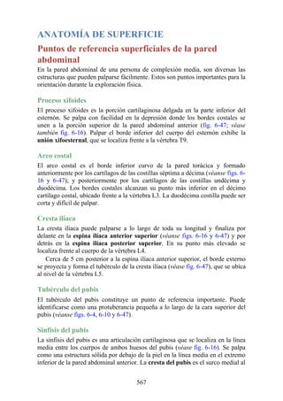 ANATOMÍA DE SUPERFICIE
Puntos de referencia superficiales de la pared
abdominal
En la pared abdominal de una persona de complexión media, son diversas las
estructuras que pueden palparse fácilmente. Estos son puntos importantes para la
orientación durante la exploración física.
Proceso xifoides
El proceso xifoides es la porción cartilaginosa delgada en la parte inferior del
esternón. Se palpa con facilidad en la depresión donde los bordes costales se
unen a la porción superior de la pared abdominal anterior (fig. 6-47; véase
también fig. 6-16). Palpar el borde inferior del cuerpo del esternón exhibe la
unión xifoesternal, que se localiza frente a la vértebra T9.
Arco costal
El arco costal es el borde inferior curvo de la pared torácica y formado
anteriormente por los cartílagos de las costillas séptima a décima (véanse figs. 6-
16 y 6-47); y posteriormente por los cartílagos de las costillas undécima y
duodécima. Los bordes costales alcanzan su punto más inferior en el décimo
cartílago costal, ubicado frente a la vértebra L3. La duodécima costilla puede ser
corta y difícil de palpar.
Cresta ilíaca
La cresta ilíaca puede palparse a lo largo de toda su longitud y finaliza por
delante en la espina ilíaca anterior superior (véanse figs. 6-16 y 6-47) y por
detrás en la espina ilíaca posterior superior. En su punto más elevado se
localiza frente al cuerpo de la vértebra L4.
Cerca de 5 cm posterior a la espina ilíaca anterior superior, el borde externo
se proyecta y forma el tubérculo de la cresta ilíaca (véase fig. 6-47), que se ubica
al nivel de la vértebra L5.
Tubérculo del pubis
El tubérculo del pubis constituye un punto de referencia importante. Puede
identificarse como una protuberancia pequeña a lo largo de la cara superior del
pubis (véanse figs. 6-4, 6-10 y 6-47).
Sínfisis del pubis
La sínfisis del pubis es una articulación cartilaginosa que se localiza en la línea
media entre los cuerpos de ambos huesos del pubis (véase fig. 6-16). Se palpa
como una estructura sólida por debajo de la piel en la línea media en el extremo
inferior de la pared abdominal anterior. La cresta del pubis es el surco medial al
567
 