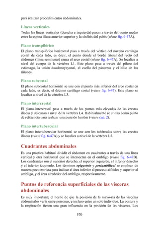 para realizar procedimientos abdominales.
Líneas verticales
Todas las líneas verticales (derecha e izquierda) pasan a través del punto medio
entre la espina ilíaca anterior superior y la sínfisis del pubis (véase fig. 6-47A).
Plano transpilórico
El plano transpilórico horizontal pasa a través del vértice del noveno cartílago
costal de cada lado, es decir, el punto donde el borde lateral del recto del
abdomen (línea semilunar) cruza el arco costal (véase fig. 6-47A). Se localiza a
nivel del cuerpo de la vértebra L1. Este plano pasa a través del píloro del
estómago, la unión duodenoyeyunal, el cuello del páncreas y el hilio de los
riñones.
Plano subcostal
El plano subcostal horizontal se une con el punto más inferior del arco costal en
cada lado, es decir, el décimo cartílago costal (véase fig. 6-47). Este plano se
localiza a nivel de la vértebra L3.
Plano intercrestal
El plano intercrestal pasa a través de los puntos más elevados de las crestas
ilíacas y descansa a nivel de la vértebra L4. Habitualmente se utiliza como punto
de referencia para realizar una punción lumbar (véase cap. 2).
Plano intertubercular
El plano intertubercular horizontal se une con los tubérculos sobre las crestas
ilíacas (véase fig. 6-47A) y se localiza a nivel de la vértebra L5.
Cuadrantes abdominales
Es una práctica habitual dividir el abdomen en cuadrantes a través de una línea
vertical y otra horizontal que se intersectan en el ombligo (véase fig. 6-47B).
Los cuadrantes son el superior derecho, el superior izquierdo, el inferior derecho
y el inferior izquierdo. Los términos epigastrio y periumbilical se emplean de
manera poco estricta para indicar el área inferior al proceso xifoides y superior al
ombligo, y el área alrededor del ombligo, respectivamente.
Puntos de referencia superficiales de las vísceras
abdominales
Es muy importante el hecho de que la posición de la mayo-ría de las vísceras
abdominales varía entre personas, e incluso entre un solo individuo. La postura y
la respiración tienen una gran influencia en la posición de las vísceras. Los
570
 