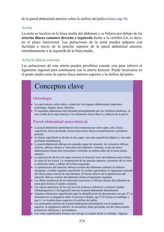 de la pared abdominal anterior sobre la sínfisis del pubis (véase cap. 8).
Aorta
La aorta se localiza en la línea media del abdomen y se bifurca por debajo de las
arterias ilíacas comunes derecha e izquierda frente a la vértebra L4, es decir,
en el plano intercrestal. Las pulsaciones de la aorta pueden palparse con
facilidad a través de la porción superior de la pared abdominal anterior,
inmediatamente a la izquierda de la línea media.
Arteria ilíaca externa
Las pulsaciones de esta arteria pueden percibirse cuando esta pasa inferior al
ligamento inguinal para continuarse con la arteria femoral. Puede localizarse en
el punto medio entre la espina ilíaca anterior superior y la sínfisis del pubis.
Conceptos clave
Osteología
La caja torácica cubre todos, o parte de, los órganos abdominales superiores
(estómago, hígado, bazo, riñones).
El esqueleto abdominal está formado principalmente por las vértebras lumbares, el
arco costal de la caja torácica y los elementos óseos ilíacos y púbicos de la pelvis.
Pared abdominal anterolateral
La pared abdominal anterolateral está compuesta por siete capas: piel, fascia
superficial, fascia profunda, fascia transversal, fascia extraperitoneal y peritoneo
parietal.
La fascia superficial se divide en dos capas: una más superficial adiposa y otra más
profunda membranosa.
La pared abdominal alberga tres grandes capas de músculo: los músculos oblicuo
externo, oblicuo interno y transverso del abdomen. Además, el par de rectos
abdominales forma tiras musculares verticales en ambos lados de la línea media
anterior.
La aponeurosis de las tres capas encierra al músculo recto del abdomen para formar
la vaina de los rectos. La composición de las paredes anterior y posterior de la vaina
es diferente sobre y debajo de la línea arqueada.
La aponeurosis del músculo oblicuo externo del abdomen contiene un defecto
triangular, el anillo inguinal superficial. El cordón espermático (o ligamento redondo
del útero) pasa a través de esta abertura. El borde inferior de la aponeurosis del
músculo oblicuo externo del abdomen forma el ligamento inguinal.
Las fibras tendinosas de los músculos transverso y oblicuo interno del abdomen se
unen para formar el tendón conjunto.
Los ramos anteriores de los seis nervios torácicos inferiores y primero lumbar
(iliohipogástrico e ilioinguinal) inervan la pared abdominal anterolateral.
Algunas referencias superficiales para la identificación de dermatomas son que T7 se
encuentra en el epigastrio sobre el proceso xifoides, que T10 incluye el ombligo y
que L1 se localiza justo superior a la sínfisis del pubis.
Las principales arterias de la pared abdominal anterolateral son la epigástrica
superior, la epigástrica inferior, la circunfleja ilíaca profunda, las dos intercostales
posteriores inferiores y las lumbares.
Las venas superficiales forman una red que se irradia desde el ombligo. Algunas
575
 