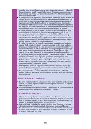 pequeñas venas periumbilicales conectan la red a través del ombligo y a lo largo del
ligamento redondo hasta la vena porta. Lo anterior forma una anastomosis venosa
portosistémica importante. Las venas profundas de la pared abdominal siguen las
arterias del mismo nombre.
El drenaje linfático de la piel de la pared abdominal anterior por encima del nivel del
ombligo se dirige superiormente al grupo de nódulos axilar (pectoral) anterior. Por
debajo del nivel del ombligo, la linfa drena inferolateralmente hacia los nódulos
inguinales superficiales. La linfa de la piel en la cara posterior del abdomen por
encima del nivel de las crestas ilíacas drena superiormente, al grupo axilar posterior.
Por debajo del nivel de las crestas ilíacas, la linfa drena inferiormente a los nódulos
inguinales superficiales. Los vasos linfáticos profundos siguen las arterias.
El conducto inguinal es una vía oblicua a través de la porción inferior de la pared
abdominal anterior. En hombres, el cordón espermático pasa a través de este
conducto. En mujeres, lo hace el ligamento redondo del útero. El conducto se
extiende desde el anillo inguinal profundo, un orificio en la fascia transversal,
inferomedialmente al anillo inguinal superficial, un orificio en la aponeurosis del
músculo oblicuo externo del abdomen. El conducto inguinal posee cuatro paredes:
anterior, posterior, superior (techo) e inferior (suelo).
El cordón espermático es un grupo de estructuras que pasa a través del conducto
inguinal desde y hacia el testículo. Los componentes del cordón son el conducto
deferente, la arteria testicular, las venas testiculares (plexo pampiniforme), los vasos
linfáticos testiculares, los nervios autónomos, los vestigios del proceso vaginal y el
ramo genital del nervio genitofemoral. El cordón está cubierto por tres capas
concéntricas de fascia que derivan de las capas de la pared abdominal anterior.
El escroto alberga los testículos, el epidídimo y el cordón espermático. El peritoneo
parietal y la fascia de la pared abdominal contribuyen a las capas de la pared
escrotal. Los labios mayores son los homólogos del escroto en la mujer.
La linfa de la piel escrotal y la fascia, incluyendo la túnica vaginal, drena en los
nódulos linfáticos inguinales superficiales. No obstante, la linfa de los testículos
drena superiormente a los nódulos lumbares.
La gónada en el hombre es el testículo, que se encuentra dentro del escroto. La
túnica albugínea, una cápsula fibrosa resistente, rodea cada testículo. El epidídimo
tiene una cabeza, un cuerpo y una cola.
Existen diversos tipos de hernias abdominales: inguinal (directa o indirecta),
femoral, umbilical, epigástrica, diástasis de rectos, incisional, de la línea semilunar,
lumbar e interna.
Pared abdominal posterior
Las cinco vértebras lumbares, junto con sus discos intervertebrales, las duodécimas
costillas y la porción superior de la pelvis ósea componen el esqueleto de la pared
abdominal posterior.
Los músculos de la pared posterior incluyen el psoas mayor, el cuadrado lumbar, la
aponeurosis de origen del transverso del abdomen y el ilíaco.
Anatomía de superficie
Algunas marcas superficiales de relevancia de la pared abdominal incluyen el
porceso xifoides, el arco costal, la cresta ilíaca, el tubérculo del pubis, la sínfisis del
pubis, el ligamento inguinal, el anillo inguinal superficial, los labios mayores (o el
escroto), la línea alba, el ombligo y el recto del abdomen.
Una red de líneas verticales y horizontales divide la pared abdominal en áreas de
referencia para describir dicha pared y la ubicación del contenido abdominal.
Las estructuras que se proyectan de manera fiable sobre la pared abdominal incluyen
el hígado, la vesícula biliar, el bazo, el páncreas, los riñones, el estómago, el colon,
el apéndice vermiforme y la aorta.
576
 