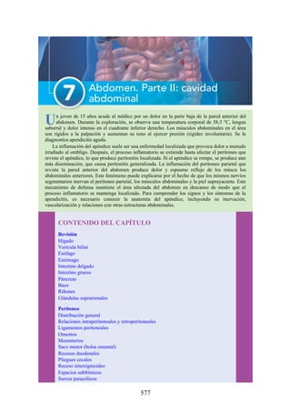 Un joven de 15 años acude al médico por un dolor en la parte baja de la pared anterior del
abdomen. Durante la exploración, se observa una temperatura corporal de 38,3 °C, lengua
saburral y dolor intenso en el cuadrante inferior derecho. Los músculos abdominales en el área
son rígidos a la palpación y aumentan su tono al ejercer presión (rigidez involuntaria). Se le
diagnostica apendicitis aguda.
La inflamación del apéndice suele ser una enfermedad localizada que provoca dolor a menudo
irradiado al ombligo. Después, el proceso inflamatorio se extiende hasta afectar el peritoneo que
reviste el apéndice, lo que produce peritonitis localizada. Si el apéndice se rompe, se produce aún
más diseminación, que causa peritonitis generalizada. La inflamación del peritoneo parietal que
reviste la pared anterior del abdomen produce dolor y espasmo reflejo de los múscu los
abdominales anteriores. Este fenómeno puede explicarse por el hecho de que los mismos nervios
segmentarios inervan el peritoneo parietal, los músculos abdominales y la piel suprayacente. Este
mecanismo de defensa mantiene el área afectada del abdomen en descanso de modo que el
proceso inflamatorio se mantenga localizado. Para comprender los signos y los síntomas de la
apendicitis, es necesario conocer la anatomía del apéndice, incluyendo su inervación,
vascularización y relaciones con otras estructuras abdominales.
CONTENIDO DEL CAPÍTULO
Revisión
Hígado
Vesícula biliar
Esófago
Estómago
Intestino delgado
Intestino grueso
Páncreas
Bazo
Riñones
Glándulas suprarrenales
Peritoneo
Distribución general
Relaciones intraperitoneales y retroperitoneales
Ligamentos peritoneales
Omentos
Mesenterios
Saco menor (bolsa omental)
Recesos duodenales
Pliegues cecales
Receso intersigmoideo
Espacios subfrénicos
Surcos paracólicos
577
 