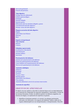Inervación peritoneal
Función del peritoneo
Tubo digestivo
Esófago (porción abdominal)
Esfínter gastroesofágico
Estómago
Intestino delgado
Intestino grueso
Diferencias entre los intestinos delgado y grueso
Vascularización del tubo digestivo
Drenaje venoso del tubo digestivo
Órganos accesorios del tubo digestivo
Hígado
Árbol biliar (vías biliares)
Páncreas
Bazo
Espacio retroperitoneal
Vías urinarias
Riñones
Uréteres
Glándulas suprarrenales
Localización y descripción
Vascularización
Drenaje linfático
Inervación
Pared posterior del abdomen
Arterias de la pared posterior del abdomen
Venas de la pared posterior del abdomen
Vasos linfáticos de la pared posterior del abdomen
Nervios de la pared posterior del abdomen
Anatomía radiológica
Abdomen
Estómago
Duodeno
Yeyuno e íleon
Intestino grueso
Árbol biliar (vías biliares)
Vías urinarias
Anatomía abdominal a través de secciones transversales
Anatomía de superficie
OBJETIVOS DE APRENDIZAJE
El objetivo de este capítulo es describir la anatomía básica de la cavidad abdominal
con la intención de comprender las relaciones topográficas y funcionales y la base de
las lesiones frecuentes, el dolor, los déficits motores, los defectos congénitos, las
técnicas de imagen y la exploración de superficie en general.
1. Identificar el peritoneo parietal y el visceral y los pliegues peritoneales
relevantes, las reflexiones y los espacios del abdomen. Indicar cuáles de los
órganos abdominopélvicos son intraperitoneales o retroperitoneales. Describir
578
 