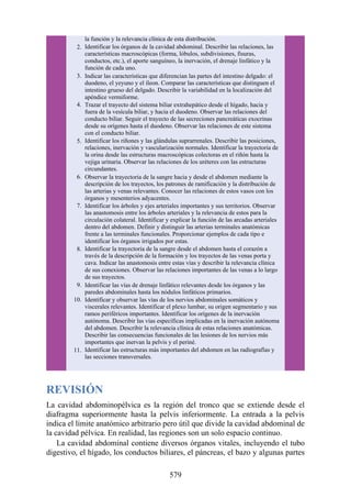 la función y la relevancia clínica de esta distribución.
2. Identificar los órganos de la cavidad abdominal. Describir las relaciones, las
características macroscópicas (forma, lóbulos, subdivisiones, fisuras,
conductos, etc.), el aporte sanguíneo, la inervación, el drenaje linfático y la
función de cada uno.
3. Indicar las características que diferencian las partes del intestino delgado: el
duodeno, el yeyuno y el íleon. Comparar las características que distinguen el
intestino grueso del delgado. Describir la variabilidad en la localización del
apéndice vermiforme.
4. Trazar el trayecto del sistema biliar extrahepático desde el hígado, hacia y
fuera de la vesícula biliar, y hacia el duodeno. Observar las relaciones del
conducto biliar. Seguir el trayecto de las secreciones pancreáticas exocrinas
desde su orígenes hasta el duodeno. Observar las relaciones de este sistema
con el conducto biliar.
5. Identificar los riñones y las glándulas suprarrenales. Describir las posiciones,
relaciones, inervación y vascularización normales. Identificar la trayectoria de
la orina desde las estructuras macroscópicas colectoras en el riñón hasta la
vejiga urinaria. Observar las relaciones de los uréteres con las estructuras
circundantes.
6. Observar la trayectoria de la sangre hacia y desde el abdomen mediante la
descripción de los trayectos, los patrones de ramificación y la distribución de
las arterias y venas relevantes. Conocer las relaciones de estos vasos con los
órganos y mesenterios adyacentes.
7. Identificar los árboles y ejes arteriales importantes y sus territorios. Observar
las anastomosis entre los árboles arteriales y la relevancia de estos para la
circulación colateral. Identificar y explicar la función de las arcadas arteriales
dentro del abdomen. Definir y distinguir las arterias terminales anatómicas
frente a las terminales funcionales. Proporcionar ejemplos de cada tipo e
identificar los órganos irrigados por estas.
8. Identificar la trayectoria de la sangre desde el abdomen hasta el corazón a
través de la descripción de la formación y los trayectos de las venas porta y
cava. Indicar las anastomosis entre estas vías y describir la relevancia clínica
de sus conexiones. Observar las relaciones importantes de las venas a lo largo
de sus trayectos.
9. Identificar las vías de drenaje linfático relevantes desde los órganos y las
paredes abdominales hasta los nódulos linfáticos primarios.
10. Identificar y observar las vías de los nervios abdominales somáticos y
viscerales relevantes. Identificar el plexo lumbar, su origen segmentario y sus
ramos periféricos importantes. Identificar los orígenes de la inervación
autónoma. Describir las vías específicas implicadas en la inervación autónoma
del abdomen. Describir la relevancia clínica de estas relaciones anatómicas.
Describir las consecuencias funcionales de las lesiones de los nervios más
importantes que inervan la pelvis y el periné.
11. Identificar las estructuras más importantes del abdomen en las radiografías y
las secciones transversales.
REVISIÓN
La cavidad abdominopélvica es la región del tronco que se extiende desde el
diafragma superiormente hasta la pelvis inferiormente. La entrada a la pelvis
indica el límite anatómico arbitrario pero útil que divide la cavidad abdominal de
la cavidad pélvica. En realidad, las regiones son un solo espacio continuo.
La cavidad abdominal contiene diversos órganos vitales, incluyendo el tubo
digestivo, el hígado, los conductos biliares, el páncreas, el bazo y algunas partes
579
 