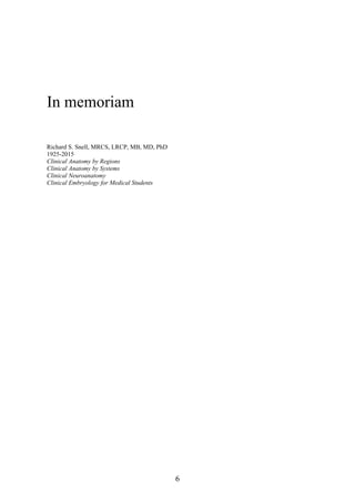 In memoriam
Richard S. Snell, MRCS, LRCP, MB, MD, PhD
1925-2015
Clinical Anatomy by Regions
Clinical Anatomy by Systems
Clinical Neuroanatomy
Clinical Embryology for Medical Students
6
 