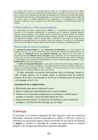 La acalasia del cardias se caracteriza por un fallo en la relajación normal del esfínter
gastroesofágico, que provoca la obstrucción del flujo hacia el estómago. Se desconocen las causas,
pero se asocian con la degeneración del plexo parasimpático (de Auerbach) en la pared del esófago.
La localización principal de la enfermedad puede ser en la inervación del esfínter cardioesofágico de
los nervios vagos. La disfagia (dificultad para la deglución) y la regurgitación son síntomas
frecuentes posteriores, que se originan por la dilatación proximal y el estrechamiento distal del
esófago.
Enfermedad por reflujo gastroesofágico
La enfermedad por reflujo gastroesofágico (ERGE) es el padecimiento gastrointestinal más
frecuente en los pacientes ambulatorios. Se caracteriza por el reflujo de contenido gástrico
estomacal hacia el esófago, lo que produce pirosis al menos dos veces por semana. Si el reflujo
continúa, puede inflamarse la membrana mucosa esofágica. Después, si la alteración persiste, el
revestimiento del esófago cambia de epitelio plano a cilíndrico, lo que supone un riesgo para el
desarrollo de adenocarcinoma en la porción inferior del esófago. Las causas de la enfermedad
incluyen fallo del esfínter esofágico inferior, hernia hiatal del diafragma y obesidad abdominal.
Hemorragia de varices esofágicas
La anastomosis gastroesofágica es una anastomosis portosistémica en el tercio inferior del
esófago (véase fig. 7-22, véanse también las Notas clínicas sobre anastomosis portosistémicas). En
este lugar, las tributarias de la vena gástrica izquierda (que drenan en la vena porta) se
anastomosan con las tributarias de la vena ácigos (venas sistémicas). En caso obstrucción de estas
venas (p. ej., en caso de cirrosis hepática), se desarrolla hipertensión portal, que conduce a dilatación
y varicosidades de las anastomosis portosistémicas. Las venas varicosas pueden romperse y causar
hematemesis (vómito con sangre) grave.
El balón de Sengstaken-Blakemore se usa para el control de la hemorragia esofágica grave
provocada por venas varicosas esofágicas. Está compuesto por dos balones. El primero, gástrico, se
ancla en la unión gastroesofágica. El otro, esofágico, sirve para de ocluir las venas varicosas por
contrapresión. Se introducen desde la nariz o por vía oral.
El tubo, lubricado, se extiende inferiormente hacia el estómago, donde se
infla el balón gástrico. En el adulto medio, la distancia entre los orificios
externos de la nariz y el estómago es de 44 cm; la distancia entre los incisivos
y el estómago es de 41 cm.
Anatomía de las complicaciones
Dificultades para pasar el tubo por la nariz.
Daño al esófago por hiperinflación de la sonda esofágica.
Presión en las estructuras mediastínicas circundantes a medida que el
esófago se expande a causa del balón dentro de la luz.
Hipo persistente debido a la irritación del diafragma, por la distensión
esofágica, y la irritación del estómago, por la sangre.
Estómago
El estómago es la porción expandida del tubo digestivo; tiene tres funciones
principales: almacena alimento (capacidad en el adulto: 1 500 mL), mezcla los
alimentos con secreciones gástricas para convertirlos en una mezcla semilíquida,
el quimo, y controla la velocidad de vaciado del quimo hacia el intestino
delgado, a fin de lograr una absorción y digestión adecuadas.
605
 