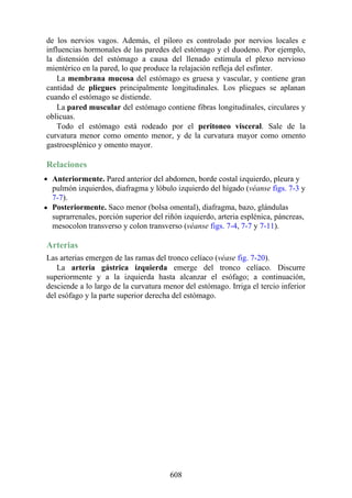 de los nervios vagos. Además, el píloro es controlado por nervios locales e
influencias hormonales de las paredes del estómago y el duodeno. Por ejemplo,
la distensión del estómago a causa del llenado estimula el plexo nervioso
mientérico en la pared, lo que produce la relajación refleja del esfínter.
La membrana mucosa del estómago es gruesa y vascular, y contiene gran
cantidad de pliegues principalmente longitudinales. Los pliegues se aplanan
cuando el estómago se distiende.
La pared muscular del estómago contiene fibras longitudinales, circulares y
oblicuas.
Todo el estómago está rodeado por el peritoneo visceral. Sale de la
curvatura menor como omento menor, y de la curvatura mayor como omento
gastroesplénico y omento mayor.
Relaciones
Anteriormente. Pared anterior del abdomen, borde costal izquierdo, pleura y
pulmón izquierdos, diafragma y lóbulo izquierdo del hígado (véanse figs. 7-3 y
7-7).
Posteriormente. Saco menor (bolsa omental), diafragma, bazo, glándulas
suprarrenales, porción superior del riñón izquierdo, arteria esplénica, páncreas,
mesocolon transverso y colon transverso (véanse figs. 7-4, 7-7 y 7-11).
Arterias
Las arterias emergen de las ramas del tronco celíaco (véase fig. 7-20).
La arteria gástrica izquierda emerge del tronco celíaco. Discurre
superiormente y a la izquierda hasta alcanzar el esófago; a continuación,
desciende a lo largo de la curvatura menor del estómago. Irriga el tercio inferior
del esófago y la parte superior derecha del estómago.
608
 