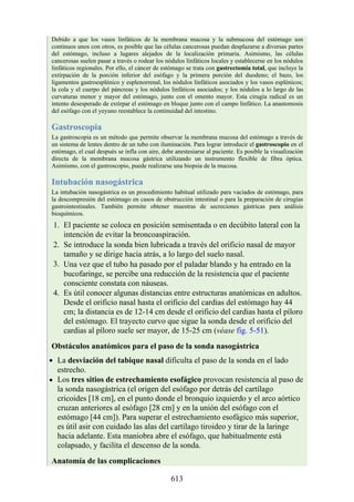 Debido a que los vasos linfáticos de la membrana mucosa y la submucosa del estómago son
continuos unos con otros, es posible que las células cancerosas puedan desplazarse a diversas partes
del estómago, incluso a lugares alejados de la localización primaria. Asimismo, las células
cancerosas suelen pasar a través o rodear los nódulos linfáticos locales y establecerse en los nódulos
linfáticos regionales. Por ello, el cáncer de estómago se trata con gastrectomía total, que incluye la
extirpación de la porción inferior del esófago y la primera porción del duodeno; el bazo, los
ligamentos gastroesplénico y esplenorrenal, los nódulos linfáticos asociados y los vasos esplénicos;
la cola y el cuerpo del páncreas y los nódulos linfáticos asociados; y los nódulos a lo largo de las
curvaturas menor y mayor del estómago, junto con el omento mayor. Esta cirugía radical es un
intento desesperado de extirpar el estómago en bloque junto con el campo linfático. La anastomosis
del esófago con el yeyuno reestablece la continuidad del intestino.
Gastroscopia
La gastroscopia es un método que permite observar la membrana mucosa del estómago a través de
un sistema de lentes dentro de un tubo con iluminación. Para lograr introducir el gastroscopio en el
estómago, el cual después se infla con aire, debe anestesiarse al paciente. Es posible la visualización
directa de la membrana mucosa gástrica utilizando un instrumento flexible de fibra óptica.
Asimismo, con el gastroscopio, puede realizarse una biopsia de la mucosa.
Intubación nasogástrica
La intubación nasogástrica es un procedimiento habitual utilizado para vaciados de estómago, para
la descompresión del estómago en casos de obstrucción intestinal o para la preparación de cirugías
gastrointestinales. También permite obtener muestras de secreciones gástricas para análisis
bioquímicos.
1. El paciente se coloca en posición semisentada o en decúbito lateral con la
intención de evitar la broncoaspiración.
2. Se introduce la sonda bien lubricada a través del orificio nasal de mayor
tamaño y se dirige hacia atrás, a lo largo del suelo nasal.
3. Una vez que el tubo ha pasado por el paladar blando y ha entrado en la
bucofaringe, se percibe una reducción de la resistencia que el paciente
consciente constata con náuseas.
4. Es útil conocer algunas distancias entre estructuras anatómicas en adultos.
Desde el orificio nasal hasta el orificio del cardias del estómago hay 44
cm; la distancia es de 12-14 cm desde el orificio del cardias hasta el píloro
del estómago. El trayecto curvo que sigue la sonda desde el orificio del
cardias al píloro suele ser mayor, de 15-25 cm (véase fig. 5-51).
Obstáculos anatómicos para el paso de la sonda nasogástrica
La desviación del tabique nasal dificulta el paso de la sonda en el lado
estrecho.
Los tres sitios de estrechamiento esofágico provocan resistencia al paso de
la sonda nasogástrica (el origen del esófago por detrás del cartílago
cricoides [18 cm], en el punto donde el bronquio izquierdo y el arco aórtico
cruzan anteriores al esófago [28 cm] y en la unión del esófago con el
estómago [44 cm]). Para superar el estrechamiento esofágico más superior,
es útil asir con cuidado las alas del cartílago tiroideo y tirar de la laringe
hacia adelante. Esta maniobra abre el esófago, que habitualmente está
colapsado, y facilita el descenso de la sonda.
Anatomía de las complicaciones
613
 
