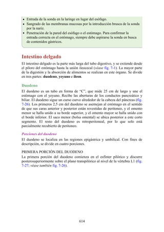 Entrada de la sonda en la laringe en lugar del esófago.
Sangrado de las membranas mucosas por la introducción brusca de la sonda
por la nariz.
Penetración de la pared del esófago o el estómago. Para confirmar la
entrada correcta en el estómago, siempre debe aspirarse la sonda en busca
de contenidos gástricos.
Intestino delgado
El intestino delgado es la parte más larga del tubo digestivo, y se extiende desde
el píloro del estómago hasta la unión ileocecal (véase fig. 7-1). La mayor parte
de la digestión y la absorción de alimentos se realizan en este órgano. Se divide
en tres partes: duodeno, yeyuno e íleon.
Duodeno
El duodeno es un tubo en forma de “C”, que mide 25 cm de largo y une el
estómago con el yeyuno. Recibe las aberturas de los conductos pancreático y
biliar. El duodeno sigue un curso curvo alrededor de la cabeza del páncreas (fig.
7-26). Los primeros 2,5 cm del duodeno se asemejan al estómago en el sentido
de que sus caras anterior y posterior están revestidas de peritoneo, y el omento
menor se halla unido a su borde superior, y el omento mayor se halla unido con
el borde inferior. El saco menor (bolsa omental) se ubica posterior a este corto
segmento. El resto del duodeno es retroperitoneal, por lo que solo está
parcialmente recubierto de peritoneo.
Porciones del duodeno
El duodeno se localiza en las regiones epigástrica y umbilical. Con fines de
descripción, se divide en cuatro porciones.
PRIMERA PORCIÓN DEL DUODENO
La primera porción del duodeno comienza en el esfínter pilórico y discurre
posterosuperiormente sobre el plano transpilórico al nivel de la vértebra L1 (fig.
7-27; véase también fig. 7-26).
614
 