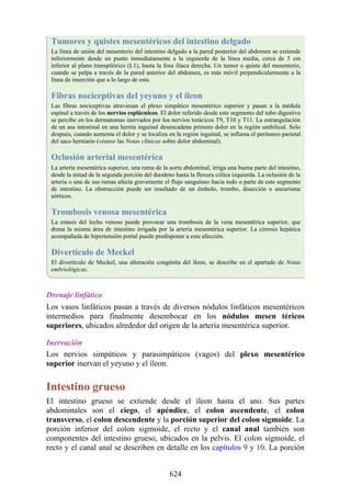 Tumores y quistes mesentéricos del intestino delgado
La línea de unión del mesenterio del intestino delgado a la pared posterior del abdomen se extiende
inferiormente desde un punto inmediatamente a la izquierda de la línea media, cerca de 5 cm
inferior al plano transpilórico (L1), hasta la fosa ilíaca derecha. Un tumor o quiste del mesenterio,
cuando se palpa a través de la pared anterior del abdomen, es más móvil perpendicularmente a la
línea de inserción que a lo largo de esta.
Fibras nociceptivas del yeyuno y el íleon
Las fibras nociceptivas atraviesan el plexo simpático mesentérico superior y pasan a la médula
espinal a través de los nervios esplácnicos. El dolor referido desde este segmento del tubo digestivo
se percibe en los dermatomas inervados por los nervios torácicos T9, T10 y T11. La estrangulación
de un asa intestinal en una hernia inguinal desencadena primero dolor en la región umbilical. Solo
después, cuando aumenta el dolor y se localiza en la región inguinal, se inflama el peritoneo parietal
del saco herniario (véanse las Notas clínicas sobre dolor abdominal).
Oclusión arterial mesentérica
La arteria mesentérica superior, una rama de la aorta abdominal, irriga una buena parte del intestino,
desde la mitad de la segunda porción del duodeno hasta la flexura cólica izquierda. La oclusión de la
arteria o una de sus ramas afecta gravemente el flujo sanguíneo hacia todo o parte de este segmento
de intestino. La obstrucción puede ser resultado de un émbolo, trombo, disección o aneurisma
aórticos.
Trombosis venosa mesentérica
La estasis del lecho venoso puede provocar una trombosis de la vena mesentérica superior, que
drena la misma área de intestino irrigada por la arteria mesentérica superior. La cirrosis hepática
acompañada de hipertensión portal puede predisponer a esta afección.
Divertículo de Meckel
El divertículo de Meckel, una alteración congénita del íleon, se describe en el apartado de Notas
embriológicas.
Drenaje linfático
Los vasos linfáticos pasan a través de diversos nódulos linfáticos mesentéricos
intermedios para finalmente desembocar en los nódulos mesen téricos
superiores, ubicados alrededor del origen de la arteria mesentérica superior.
Inervación
Los nervios simpáticos y parasimpáticos (vagos) del plexo mesentérico
superior inervan el yeyuno y el íleon.
Intestino grueso
El intestino grueso se extiende desde el íleon hasta el ano. Sus partes
abdominales son el ciego, el apéndice, el colon ascendente, el colon
transverso, el colon descendente y la porción superior del colon sigmoide. La
porción inferior del colon sigmoide, el recto y el canal anal también son
componentes del intestino grueso, ubicados en la pelvis. El colon sigmoide, el
recto y el canal anal se describen en detalle en los capítulos 9 y 10. La porción
624
 
