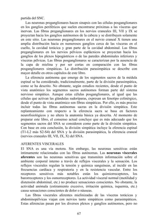 partida del SNC.
Las neuronas preganglionares hacen sinapsis con las células posganglionares
en los ganglios periféricos que suelen encontrarse próximas a las vísceras que
inervan. Las fibras preganglionares en los nervios craneales III, VII y IX se
proyectan hacia los ganglios autónomos de la cabeza y se distribuyen solamente
en este sitio. Las neuronas preganglionares en el nervio craneal X tienen una
amplia distribución hacia en numerosos ganglios cerca de las vísceras en el
cuello, la cavidad torácica y gran parte de la cavidad abdominal. Las fibras
preganglionares en los nervios pélvicos esplácnicos se proyectan hacia los
ganglios de los plexos hipogástricos o de las paredes abdominales inferiores y
vísceras pélvicas. Las fibras posganglionares se caracterizan por la ausencia de
la capa de mielina y por ser cortas en comparación con las fibras
posganglionares simpáticas. La distribución parasimpática se describe con
mayor detalle en otros capítulos de este libro.
La eferencia autónoma que emerge de los segmentos sacros de la médula
espinal se ha considerado, tradicionalmente, parte de la división parasimpática,
como se ha descrito. No obstante, según estudios recientes, desde el punto de
vista anatómico los segmentos sacros autónomos forman parte del sistema
nervioso simpático. Aunque estas células posganglionares, al igual que las
células que activan las glándulas sudoríparas, expresan un fenotipo colinérgico,
desde el punto de vista anatómico son fibras simpáticas. Por ello, es más preciso
incluir todas las fibras autónomas sacras en la división simpática. Este
replanteamiento con respecto a la eferencia sacra se basa en factores
neurofisiológicos y no altera la anatomía básica ya descrita. Al momento de
preparar este libro, el consenso actual concluye que es más adecuado que los
segmentos sacros del SNA se consideren como parte de la división simpática.
Con base en esta conclusión, la división simpática incluye la eferencia espinal
(T1-L2 más S2-S4) del SNA y la división parasimpática, la eferencia craneal
(nervios craneales III, VII, IX, X) del SNA.
AFERENTES VISCERALES
El SNA es una vía motora. Sin embargo, las neuronas sensitivas están
íntimamente relacionadas con las fibras autónomas. Las neuronas viscerales
aferentes son las neuronas sensitivas que transmiten información sobre el
ambiente corporal interno a través de reflejos viscerales y la sensación. Los
reflejos viscerales regulan la tensión y química sanguíneas, al incidir en las
frecuencias cardíaca y respiratoria y en la resistencia vascular. Entre los
receptores sensitivos más notables están los quimiorreceptores, los
barorreceptores y los osmorreceptores. La actividad visceral normal (motilidad y
distensión abdominal, etc.) no produce sensaciones conscientes. No obstante, la
actividad anómala (estiramiento excesivo, irritación química, isquemia, etc.)
causa sensaciones conscientes de dolor o náuseas.
Las fibras viscerales aferentes mielinizadas de las vísceras torácicas y
abdominopélvicas viajan con nervios tanto simpáticos como parasimpáticos.
Estas aferencias pasan por los diversos plexos y ganglios autónomos, pero no
67
 