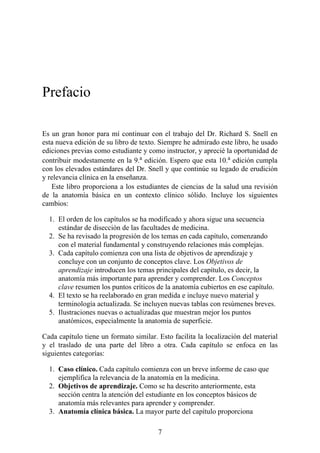 Prefacio
Es un gran honor para mí continuar con el trabajo del Dr. Richard S. Snell en
esta nueva edición de su libro de texto. Siempre he admirado este libro, he usado
ediciones previas como estudiante y como instructor, y aprecié la oportunidad de
contribuir modestamente en la 9.a
edición. Espero que esta 10.a
edición cumpla
con los elevados estándares del Dr. Snell y que continúe su legado de erudición
y relevancia clínica en la enseñanza.
Este libro proporciona a los estudiantes de ciencias de la salud una revisión
de la anatomía básica en un contexto clínico sólido. Incluye los siguientes
cambios:
1. El orden de los capítulos se ha modificado y ahora sigue una secuencia
estándar de disección de las facultades de medicina.
2. Se ha revisado la progresión de los temas en cada capítulo, comenzando
con el material fundamental y construyendo relaciones más complejas.
3. Cada capítulo comienza con una lista de objetivos de aprendizaje y
concluye con un conjunto de conceptos clave. Los Objetivos de
aprendizaje introducen los temas principales del capítulo, es decir, la
anatomía más importante para aprender y comprender. Los Conceptos
clave resumen los puntos críticos de la anatomía cubiertos en ese capítulo.
4. El texto se ha reelaborado en gran medida e incluye nuevo material y
terminología actualizada. Se incluyen nuevas tablas con resúmenes breves.
5. Ilustraciones nuevas o actualizadas que muestran mejor los puntos
anatómicos, especialmente la anatomía de superficie.
Cada capítulo tiene un formato similar. Esto facilita la localización del material
y el traslado de una parte del libro a otra. Cada capítulo se enfoca en las
siguientes categorías:
1. Caso clínico. Cada capítulo comienza con un breve informe de caso que
ejemplifica la relevancia de la anatomía en la medicina.
2. Objetivos de aprendizaje. Como se ha descrito anteriormente, esta
sección centra la atención del estudiante en los conceptos básicos de
anatomía más relevantes para aprender y comprender.
3. Anatomía clínica básica. La mayor parte del capítulo proporciona
7
 