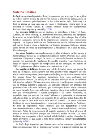 Sistema linfático
La linfa es un tejido líquido incoloro y transparente que se recoge de los tejidos
de todo el cuerpo. Consta de una porción líquida y una porción celular, que a su
vez está compuesta principalmente de leucocitos (sobre todo, linfocitos). La
linfa se recoge en una vasta red de vasos y, finalmente, retorna casi en su
totalidad al sistema venoso. El sistema linfático posee dos componentes
fundamentales: órganos y vasos (fig. 1-29).
Los órganos linfáticos son los nódulos, las amígdalas, el timo y el bazo.
Además, en varios sitios (p. ej., membranas mucosas, intestino) hay agregados
localizados de tejido linfático (nodulos linfáticos). Sin embargo, los nódulos
linfáticos agregados carecen de la organización suficiente para considerarse
órganos. Los órganos linfáticos son fundamentales para la defensa inmunitaria
del cuerpo frente a virus y bacterias. La órganos producen linfoctos, actúan
como barrera en contra de microorganismos y patógenos y, en el caso del bazo,
filtran la sangre.
Los vasos linfáticos son conductos que ayudan al sistema cardiovascular a
retirar el tejido líquido de los espacios tisulares del cuerpo. Después, estos vasos
devuelven el líquido a la sangre. En esencia, el sistema linfático es un sistema de
drenaje con ausencia de circulación. Es posible encontrar vasos linfáticos en
todos los tejidos y órganos del cuerpo salvo en los cartílagos, los huesos, el
SNC, el globo ocular, el oído interno y la epidermis de la piel.
Los capilares linfáticos forman una red de delicados vasos que drenan la
linfa de los tejidos. Estos capilares son más grandes y más irregulares que los
vasos capilares sanguíneos, poseen pocas válvulas y se encuentran casi en todos
los lugares donde hay capilares sanguíneos. Los vasos quilíferos son
proyecciones cerradas (sin salida) de los capilares linfáticos en las vellosidades
del intestino delgado. Dichas estructuras absorben el quilo (grasa emulsionada)
que se produce durante la digestión. Los capilares linfáticos son drenados por
pequeños vasos colectores linfáticos, que se unen para formar vasos colectores
de mayor tamaño. Los vasos colectores tienden a discurrir en múltiples canales
más que individualmente y suelen acompañar a las venas. Asimismo, su
superficie tiene un aspecto “en nudos” debido a la presencia de numerosas
válvulas en todo su trayecto. Los extremos de las válvulas están dispuestos de
modo tal que la linfa solo puede fluir hacia el corazón. Los vasos colectores
linfáticos de mayor tamaño reciben el nombre de troncos o conductos linfáticos.
Se trata de importantes vasos linfáticos que son perceptibles a nivel
macroscópico durante la disección (p. ej., tronco broncomediastínico, conducto
torácico). Antes de reincorporarse al torrente sanguíneo, la linfa atraviesa al
menos un nódulo linfático, aunque con frecuencia suelen ser más. Los vasos
linfáticos que transportan la linfa hacia el nódulo linfático reciben el nombre de
vasos aferentes; los que alejan la linfa de los nódulos se llaman vasos eferentes
(véase fig. 1-29C).
La linfa fluye impulsada por fuerzas extravasales, como por ejemplo, las
presiones producidas por los músculos adyacentes o la presión negativa que se
77
 