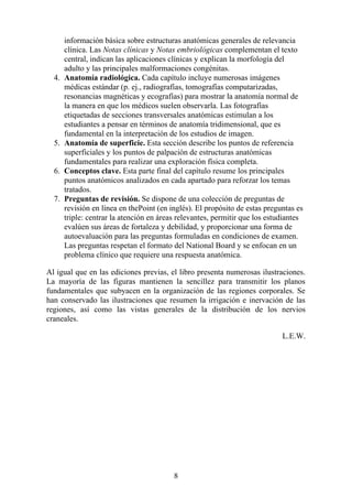 información básica sobre estructuras anatómicas generales de relevancia
clínica. Las Notas clínicas y Notas embriológicas complementan el texto
central, indican las aplicaciones clínicas y explican la morfología del
adulto y las principales malformaciones congénitas.
4. Anatomía radiológica. Cada capítulo incluye numerosas imágenes
médicas estándar (p. ej., radiografías, tomografías computarizadas,
resonancias magnéticas y ecografías) para mostrar la anatomía normal de
la manera en que los médicos suelen observarla. Las fotografías
etiquetadas de secciones transversales anatómicas estimulan a los
estudiantes a pensar en términos de anatomía tridimensional, que es
fundamental en la interpretación de los estudios de imagen.
5. Anatomía de superficie. Esta sección describe los puntos de referencia
superficiales y los puntos de palpación de estructuras anatómicas
fundamentales para realizar una exploración física completa.
6. Conceptos clave. Esta parte final del capítulo resume los principales
puntos anatómicos analizados en cada apartado para reforzar los temas
tratados.
7. Preguntas de revisión. Se dispone de una colección de preguntas de
revisión en línea en thePoint (en inglés). El propósito de estas preguntas es
triple: centrar la atención en áreas relevantes, permitir que los estudiantes
evalúen sus áreas de fortaleza y debilidad, y proporcionar una forma de
autoevaluación para las preguntas formuladas en condiciones de examen.
Las preguntas respetan el formato del National Board y se enfocan en un
problema clínico que requiere una respuesta anatómica.
Al igual que en las ediciones previas, el libro presenta numerosas ilustraciones.
La mayoría de las figuras mantienen la sencillez para transmitir los planos
fundamentales que subyacen en la organización de las regiones corporales. Se
han conservado las ilustraciones que resumen la irrigación e inervación de las
regiones, así como las vistas generales de la distribución de los nervios
craneales.
L.E.W.
8
 
