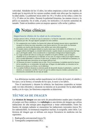 velocidad. Alrededor de los 12 años, los niños empiezan a crecer más rápido, de
modo que la mayoría de los varones acaban siendo más altos que las mujeres en
la edad adulta. La pubertad inicia entre los 10 y 14 años en las niñas y entre los
12 y 15 años en los niños. Durante la pubertad femenina, las mamas crecen y la
pelvis se ensancha. En el niño, el pene, los testículos y el escroto aumentan de
tamaño. Tanto en hombres como en mujeres aparece vello axilar y púbico.
Notas clínicas
Importancia clínica de la edad en la estructura
Aunque parezca obvio, el hecho de que la estructura y la función corporales cambian con la edad
suele pasarse por alto. He aquí algunos ejemplos de estos cambios:
1. En comparación con el adulto, los huesos del cráneo del lactante poseen mayor capacidad de
recuperar su forma tras estar sometidos a una fuerza opresiva. Por esta razón, las fracturas
craneales son mucho más frecuentes entre adultos que entre niños pequeños.
2. El tamaño relativo del hígado infantil es mucho mayor que el del adulto. En el lactante, el
margen inferior del hígado se extiende inferiormente y queda situado en una posición más baja
que la del hígado adulto. Esta consideración es importante al diagnosticar hepatomegalia.
3. La vejiga urinaria del niño no se aloja por completo en la pelvis debido a que el espacio
alrededor de la cavidad pélvica es reducido; en ese caso, la vejiga se ubica en la región inferior
de la cavidad abdominal. Conforme el niño crece, el espacio en la cavidad pélvica aumenta y la
vejiga desciende para convertirse en un órgano pélvico real.
4. Al momento de nacer, la médula ósea es roja. Con el crecimiento, la médula roja de los huesos
de los miembros se va retrayendo, de modo que, al llegar a la edad adulta, se concentra en los
huesos de la cabeza, en el tórax y en el abdomen.
5. Los tejidos linfáticos alcanzan su máximo grado de desarrollo durante la pubertad y, a partir de
entonces, se empiezan a atrofiar. Es por eso que los adultos mayores tienden a presentar una
disminución considerable de este tipo de tejido.
Las diferencias raciales suelen manifestarse en el color de la piel, el cabello y
los ojos y en la forma y el tamaño de los ojos, la nariz y los labios.
Tras el nacimiento y durante la infancia, las funciones corporales se tornan
cada vez más eficientes y alcanzan su máximo en la juventud. En la edad adulta
tardía y en la vejez, las funciones corporales se deterioran.
TÉCNICAS DE IMAGEN
Las técnicas de imagen son una serie de procedimientos usados para visualizar
el cuerpo con fines médicos. La radiología es una técnica de imagen que utiliza
radiaciones de alta energía para diagnosticar y tratar enfermedades. Entre las
fuentes de energía radiante se encuentran las radiaciones ionizantes (rayos X),
los radionúclidos, la resonancia magnética nuclear, la ecografía, entre otros. Las
técnicas de imagen que se utilizan con mayor frecuencia en medicina son las
siguientes:
1. Radiografía convencional (rayos X)
2. Tomografía computarizada (TC)
81
 