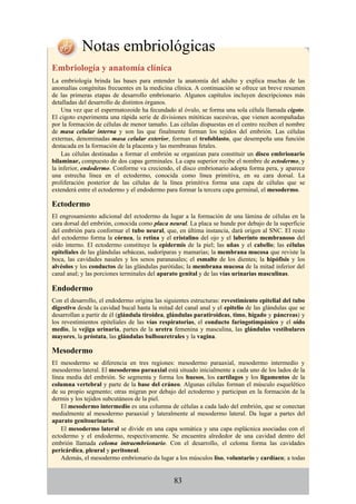 Notas embriológicas
Embriología y anatomía clínica
La embriología brinda las bases para entender la anatomía del adulto y explica muchas de las
anomalías congénitas frecuentes en la medicina clínica. A continuación se ofrece un breve resumen
de las primeras etapas de desarrollo embrionario. Algunos capítulos incluyen descripciones más
detalladas del desarrollo de distintos órganos.
Una vez que el espermatozoide ha fecundado al óvulo, se forma una sola célula llamada cigoto.
El cigoto experimenta una rápida serie de divisiones mitóticas sucesivas, que vienen acompañadas
por la formación de células de menor tamaño. Las células dispuestas en el centro reciben el nombre
de masa celular interna y son las que finalmente forman los tejidos del embrión. Las células
externas, denominadas masa celular exterior, forman el trofoblasto, que desempeña una función
destacada en la formación de la placenta y las membranas fetales.
Las células destinadas a formar el embrión se organizan para constituir un disco embrionario
bilaminar, compuesto de dos capas germinales. La capa superior recibe el nombre de ectodermo, y
la inferior, endodermo. Conforme va creciendo, el disco embrionario adopta forma pera, y aparece
una estrecha línea en el ectodermo, conocida como línea primitiva, en su cara dorsal. La
proliferación posterior de las células de la línea primitiva forma una capa de células que se
extenderá entre el ectodermo y el endodermo para formar la tercera capa germinal, el mesodermo.
Ectodermo
El engrosamiento adicional del ectodermo da lugar a la formación de una lámina de células en la
cara dorsal del embrión, conocida como placa neural. La placa se hunde por debajo de la superficie
del embrión para conformar el tubo neural, que, en última instancia, dará origen al SNC. El resto
del ectodermo forma la córnea, la retina y el cristalino del ojo y el laberinto membranoso del
oído interno. El ectodermo constituye la epidermis de la piel; las uñas y el cabello; las células
epiteliales de las glándulas sebáceas, sudoríparas y mamarias; la membrana mucosa que reviste la
boca, las cavidades nasales y los senos paranasales; el esmalte de los dientes; la hipófisis y los
alvéolos y los conductos de las glándulas parótidas; la membrana mucosa de la mitad inferior del
canal anal; y las porciones terminales del aparato genital y de las vías urinarias masculinas.
Endodermo
Con el desarrollo, el endodermo origina las siguientes estructuras: revestimiento epitelial del tubo
digestivo desde la cavidad bucal hasta la mitad del canal anal y el epitelio de las glándulas que se
desarrollan a partir de él (glándula tiroidea, glándulas paratiroideas, timo, hígado y páncreas) y
los revestimientos epiteliales de las vías respiratorias, el conducto faringotimpánico y el oído
medio, la vejiga urinaria, partes de la uretra femenina y masculina, las glándulas vestibulares
mayores, la próstata, las glándulas bulbouretrales y la vagina.
Mesodermo
El mesodermo se diferencia en tres regiones: mesodermo paraaxial, mesodermo intermedio y
mesodermo lateral. El mesodermo paraaxial está situado inicialmente a cada uno de los lados de la
línea media del embrión. Se segmenta y forma los huesos, los cartílagos y los ligamentos de la
columna vertebral y parte de la base del cráneo. Algunas células forman el músculo esquelético
de su propio segmento; otras migran por debajo del ectodermo y participan en la formación de la
dermis y los tejidos subcutáneos de la piel.
El mesodermo intermedio es una columna de células a cada lado del embrión, que se conectan
medialmente al mesodermo paraaxial y lateralmente al mesodermo lateral. Da lugar a partes del
aparato genitourinario.
El mesodermo lateral se divide en una capa somática y una capa esplácnica asociadas con el
ectodermo y el endodermo, respectivamente. Se encuentra alrededor de una cavidad dentro del
embrión llamada celoma intraembrionario. Con el desarrollo, el celoma forma las cavidades
pericárdica, pleural y peritoneal.
Además, el mesodermo embrionario da lugar a los músculos liso, voluntario y cardíaco; a todas
83
 
