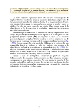 las formas de tejido conjuntivo, inclusive cartílago y hueso; a las paredes de los vasos sanguíneos
y a los glóbulos; a las paredes de vasos los linfáticos y al tejido linfático; a las membranas
sinoviales de las articulaciones y las bolsas sinoviales; y a la corteza suprarrenal.
Las partes corporales bajo estudio deben estar tan cerca como sea posible de
la placa/detector. Cuanto más cerca se encuentren (más lejos del proyector de
luz), mayor será la resolución, nitidez y claridad de la imagen resultante. Cuanto
más alejadas (más cerca del proyector de luz), mayor será su tamaño y menor su
nitidez. Por ello, las partes corporales en estudio deben situarse cerca de la
placa/detector a fin de maximizar la resolución y minimizar las variaciones
(artificios) por ampliación.
En terminología estandarizada, la dirección del haz de luz proyectado en el
cuerpo del paciente produce una proyección específica en la radiografía. En una
proyección posteroanterior (PA), el proyector de rayos X se encuentra
posterior al paciente y la placa/detector se ubica en sentido anterior. El haz de
luz atraviesa el cuerpo del paciente desde la cara posterior hacia la anterior (fig.
1-32A). En una proyección anteroposterior (AP) ocurre lo contrario. En una
proyección lateral u oblicua, el lado del paciente más cercano a la
placa/detector definirá la proyección de la radiografía (véase fig. 1-32B). Por
ejemplo, en una radiografía lateral izquierda del tórax, el lado izquierdo del torso
del paciente se coloca más cerca de la placa/detector y los rayos X se proyectan
desde el lado derecho del paciente y hacia su izquierda.
Debido a que las radiografías convencionales producen imágenes
bidimensionales de estructuras tridimensionales, muchas estructuras aparecen
superpuestas en una misma proyección. Por esta razón, la mayoría de los
estudios radiográficos incluyen al menos dos proyecciones que forman ángulos
rectos entre sí (denominadas vistas ortogonales); de este modo las estructuras
individuales se identifican y definen mejor.
84
 