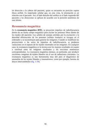 en dirección a la cabeza del paciente, quien se encuentra en posición supina
(boca arriba). Es importante señalar que, en esta vista, la orientación es en
relación con el paciente. Así, el lado derecho del médico es el lado izquierdo del
paciente y las direcciones se aplican de acuerdo con la posición anatómica de
este último.
Resonancia magnética
En la resonancia magnética (RM), se proyectan impulsos de radiofrecuencia
dentro de un fuerte campo magnético para excitar los protones libres dentro de
los tejidos del paciente. Las señales de energía emitidas por la excitación y la
densidad diferenciales de los protones (señales tisulares) se recogen en el
ordenador y se reconstruyen para generar las imágenes. Cuando se modifican las
proyecciones o las series de impulsos de radiofrecuencia, se producen
variaciones en el aspecto de los tejidos mostrados en las imágenes. En cualquier
caso, la resonancia magnética es la técnica con los mejores resultados en cuanto
a similitud entre las imágenes resultantes y las secciones anatómicas
correspondientes. La resonancia magnética destaca, en particular, por producir
excelentes imágenes de tejidos blandos sin el uso de radiaciones ionizantes. La
resonancia magnética es una herramienta muy útil para el diagnóstico de
anomalías de los tejidos blandos y traumatismos, como por ejemplo, hernias de
discos intervertebrales (fig. 1-34).
86
 
