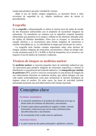 cuerpo para producir una gran variedad de visiones.
Dado el uso de fuertes campos magnéticos, es necesario llevar a cabo
revisiones de seguridad (p. ej., objetos metálicos) antes de iniciar el
procedimiento.
Ecografía
En la ecografía o ultrasonografía se utiliza el retorno (eco) de ondas de sonido
de alta frecuencia (ultrasonido) con el propósito de reconstruir imágenes de
estructuras. Un transductor en contacto con la superficie corporal transmite
ultrasonidos que penetran en el cuerpo y reflejan en las interfases ubicadas entre
los tejidos de distintas densidades. Estos ecos se recogen, se convierten en
energía eléctrica y se reconstruyen para formar imágenes de estructuras o
calcular velocidades (p. ej., la velocidad de la sangre que circula por los vasos).
La ecografía tiene muchas ventajas importantes sobre otras técnicas de
imagen: produce imágenes de estructuras, movimientos y flujos en tiempo real;
es más económica que la TC y la RM; es fácil de transportar; no es invasiva y no
requiere el uso de medios de contraste o radiación.
Técnicas de imagen en medicina nuclear
En medicina nuclear se inyectan pequeñas dosis de materiales radiactivos por
vía intravenosa para producir imágenes de estructuras específicas o rastrear la
distribución o concentración del material radiactivo. La tomografía por emisión
de positrones (PET, positive emission tomography) es una técnica de imagen de
uso relativamente frecuente en medicina nuclear, que utiliza isótopos con una
vida media extremadamente corta para monitorizar la función fisiológica de
órganos como el cerebro. En estos casos, las áreas de actividad cerebral
aumentada mostrarán una actividad selectiva del isótopo inyectado.
Conceptos clave
Términos anatómicos
La posición anatómica es la postura de referencia en la que se
basan todos los términos de dirección y movimiento.
Existen cuatro planos geométricos (sagital y medio, coronal,
horizontal y transverso) que sirven como referencia para
describir dirección y movimiento.
Se recomienda evitar a toda costa los epónimos.
Anatomía básica
La piel consta de dos partes principales: epidermis y dermis.
89
 