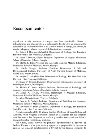 Reconocimientos
Agradezco a mis maestros y colegas que han contribuido directa e
indirectamente con el desarrollo y la culminación de este libro, ya sea que estén
conscientes de sus contribuciones o no. Aprecio mucho el tiempo, los aportes, la
tutoría y el apoyo y aliento en general de las siguientes personas.
Dr. Robert I. Bowman (fallecido), Department of Biology, San Francisco
State University, San Francisco, California.
Dr. James F. Densler, Adjunct Professor, Department of Surgery, Morehouse
School of Medicine, Atlanta, Georgia.
Dr. Martha L. Elks, Professor and Associate Dean for Medical Education,
Morehouse School of Medicine, Atlanta, Georgia.
Dr. Noelle Granger, Professor Emeritus, Department of Cell and
Developmental Biology, University of North Carolina School of Medicine,
Chapel Hill, North Carolina.
Dr. Joseph G. Hall (fallecido), Department of Biology, San Francisco State
University, San Francisco, California.
Dr. Susan W. Herring, Professor, Department of Orthodontics, University of
Washington, Seattle, Washington.
Dr. Herbert C. Jones, Adjunct Professor, Department of Pathology and
Anatomy, Morehouse School of Medicine, Atlanta, Georgia.
Dr. James A. McCoy, Professor, Department of Medical Education,
Morehouse School of Medicine, Atlanta, Georgia
Dr. Allan Muth (jubilado), Truckee, California.
Dr. Douglas F. Paulsen, Professor, Department of Pathology and Anatomy,
Morehouse School of Medicine, Atlanta, Georgia.
Dr. Lawrence W. Swan (fallecido), Department of Biology, San Francisco
State University, San Francisco, California.
Agradezco mucho al Dr. H. Wayne Lambert (Professor of Neurobiology and
Anatomy, West Virginia University School of Medicine) por sus extensas
contribuciones a las Preguntas de revisión y muchas conversaciones útiles e
interesantes sobre conceptos de anatomía.
Por último, deseo expresar mi profundo agradecimiento al personal de
Wolters Kluwer por su gran ayuda y apoyo en la preparación de esta nueva
edición. Mi especial agradecimiento a Crystal Taylor (editora principal de
9
 