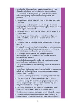Las uñas, los folículos pilosos, las glándulas sebáceas y las
glándulas sudoríparas son los principales anexos cutáneos.
La fascia es el tejido conjuntivo que fija la piel a los tejidos
subyacentes y une y separa estructuras subyacentes más
profundas.
Las fascias del cuerpo pueden dividirse en dos tipos: superficial
y profunda.
El hueso es un tejido conjuntivo endurecido que da forma al
cuerpo; protege muchos órganos internos y proporciona una base
mecánica para el movimiento.
Los huesos pueden clasificarse por regiones o de acuerdo con su
forma general.
El cartílago es una forma de tejido conjuntivo en el que las
células y las fibras están contenidos dentro de una matriz
gelatinosa.
Existen tres tipos de cartílago: hialino, fibrocartílago y cartílago
elástico.
Se entiende por articulación al sitio en el que se articulan o unen
dos o más huesos. Las articulaciones pueden o no posibilitar el
movimiento entre los elementos que las conforman.
En el cuerpo humano existen tres tipos principales de
articulaciones, que se mencionan a continuación: fibrosas,
cartilaginosas y sinoviales.
Las articulaciones sinoviales son las más complejas y suelen
permitir el mayor grado de movimiento.
Los ligamentos unen dos o más huesos y limitan el movimiento
entre ellos.
Las bolsas articulares son sacos llenos de líquido cuya misión es
reducir la fricción y facilitar el movimiento entre estructuras
tisulares duras y blandas.
Los músculos son tejidos contráctiles que originan movimientos.
Existen tres tipos de músculo: esquelético, liso y cardíaco.
Los músculos esqueléticos actúan en grupos antagónicos: los
músculos agonistas producen la acción que se desea y los
antagonistas se oponen a los agonistas.
El conjunto formado por una motoneurona y todas las fibras
musculares que inerva se conoce como unidad motora.
El sistema nervioso controla e integra las actividades del cuerpo.
El sistema nervioso central está formado por el cerebro y la
médula espinal. El sistema nervioso periférico está compuesto
90
 
