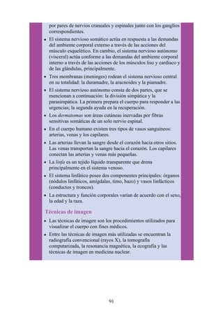por pares de nervios craneales y espinales junto con los ganglios
correspondientes.
El sistema nervioso somático actúa en respuesta a las demandas
del ambiente corporal externo a través de las acciones del
músculo esquelético. En cambio, el sistema nervioso autónomo
(visceral) actúa conforme a las demandas del ambiente corporal
interno a través de las acciones de los músculos liso y cardíaco y
de las glándulas, principalmente.
Tres membranas (meninges) rodean el sistema nervioso central
en su totalidad: la duramadre, la aracnoides y la piamadre.
El sistema nervioso autónomo consta de dos partes, que se
mencionan a continuación: la división simpática y la
parasimpática. La primera prepara el cuerpo para responder a las
urgencias; la segunda ayuda en la recuperación.
Los dermatomas son áreas cutáneas inervadas por fibras
sensitivas somáticas de un solo nervio espinal.
En el cuerpo humano existen tres tipos de vasos sanguíneos:
arterias, venas y los capilares.
Las arterias llevan la sangre desde el corazón hacia otros sitios.
Las venas transportan la sangre hacia el corazón. Los capilares
conectan las arterias y venas más pequeñas.
La linfa es un tejido líquido transparente que drena
principalmente en el sistema venoso.
El sistema linfático posee dos componentes principales: órganos
(nódulos linfáticos, amígdalas, timo, bazo) y vasos linfácticos
(conductos y troncos).
La estructura y función corporales varían de acuerdo con el sexo,
la edad y la raza.
Técnicas de imagen
Las técnicas de imagen son los procedimientos utilizados para
visualizar el cuerpo con fines médicos.
Entre las técnicas de imagen más utilizadas se encuentran la
radiografía convencional (rayos X), la tomografía
computarizada, la resonancia magnética, la ecografía y las
técnicas de imagen en medicina nuclear.
91
 