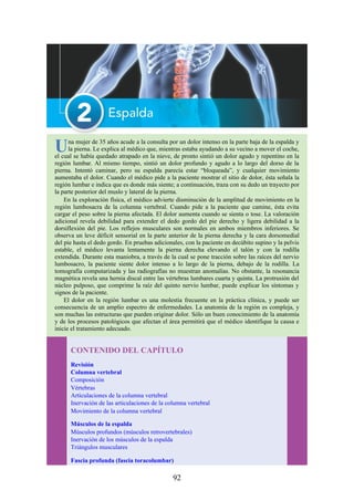 Una mujer de 35 años acude a la consulta por un dolor intenso en la parte baja de la espalda y
la pierna. Le explica al médico que, mientras estaba ayudando a su vecino a mover el coche,
el cual se había quedado atrapado en la nieve, de pronto sintió un dolor agudo y repentino en la
región lumbar. Al mismo tiempo, sintió un dolor profundo y agudo a lo largo del dorso de la
pierna. Intentó caminar, pero su espalda parecía estar “bloqueada”, y cualquier movimiento
aumentaba el dolor. Cuando el médico pide a la paciente mostrar el sitio de dolor, ésta señala la
región lumbar e indica que es donde más siente; a continuación, traza con su dedo un trayecto por
la parte posterior del muslo y lateral de la pierna.
En la exploración física, el médico advierte disminución de la amplitud de movimiento en la
región lumbosacra de la columna vertebral. Cuando pide a la paciente que camine, ésta evita
cargar el peso sobre la pierna afectada. El dolor aumenta cuando se sienta o tose. La valoración
adicional revela debilidad para extender el dedo gordo del pie derecho y ligera debilidad a la
dorsiflexión del pie. Los reflejos musculares son normales en ambos miembros inferiores. Se
observa un leve déficit sensorial en la parte anterior de la pierna derecha y la cara dorsomedial
del pie hasta el dedo gordo. En pruebas adicionales, con la paciente en decúbito supino y la pelvis
estable, el médico levanta lentamente la pierna derecha elevando el talón y con la rodilla
extendida. Durante esta maniobra, a través de la cual se pone tracción sobre las raíces del nervio
lumbosacro, la paciente siente dolor intenso a lo largo de la pierna, debajo de la rodilla. La
tomografía computarizada y las radiografías no muestran anomalías. No obstante, la resonancia
magnética revela una hernia discal entre las vértebras lumbares cuarta y quinta. La protrusión del
núcleo pulposo, que comprime la raíz del quinto nervio lumbar, puede explicar los síntomas y
signos de la paciente.
El dolor en la región lumbar es una molestia frecuente en la práctica clínica, y puede ser
consecuencia de un amplio espectro de enfermedades. La anatomía de la región es compleja, y
son muchas las estructuras que pueden originar dolor. Sólo un buen conocimiento de la anatomía
y de los procesos patológicos que afectan el área permitirá que el médico identifique la causa e
inicie el tratamiento adecuado.
CONTENIDO DEL CAPÍTULO
Revisión
Columna vertebral
Composición
Vértebras
Articulaciones de la columna vertebral
Inervación de las articulaciones de la columna vertebral
Movimiento de la columna vertebral
Músculos de la espalda
Músculos profundos (músculos retrovertebrales)
Inervación de los músculos de la espalda
Triángulos musculares
Fascia profunda (fascia toracolumbar)
92
 