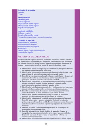 Irrigación de la espalda
Arterias
Venas
Drenaje linfático
Médula espinal
Nervios espinales
Irrigación de la médula espinal
Meninges de la médula espinal
Líquido cefalorraquídeo
Anatomía radiológica
Columna vertebral
Espacio subaracnoideo espinal
Tomografía computarizada y resonancia magnética
Anatomía de superficie
Estructuras de la línea media
Parte superolateral del tórax
Parte inferolateral de la espalda
Cresta ilíaca
Médula espinal y espacio subaracnoideo
Simetría de la espalda
OBJETIVOS DE APRENDIZAJE
El objetivo de este capítulo es conocer la anatomía básica de la columna vertebral y
los tejidos blandos relacionados para comprender los fundamentos que subyacen a
las lesiones, el dolor, los déficits motores, los defectos congénitos, las técnicas de
imagen y la exploración superficial general de la región dorsal del tronco.
1. Identificar los huesos de la espalda y sus características principales. Describir
los aspectos funcionales de estas estructuras.
2. Identificar las regiones de la columna vertebral y numerar las vértebras y las
características de las vértebras típicas y atípicas de cada región.
3. Describir las curvaturas normales de la columna vertebral antes y después del
nacimiento. Describir las características y la relevancia clínica de las
principales curvaturas anómalas de la columna vertebral.
4. Identificar los componentes de una vértebra embrionaria normal y su destino
en cada región de la columna vertebral del adulto. Describir la base
embrionaria de las costillas accesorias y la espina bífida.
5. Identificar las articulaciones intervertebrales y los ligamentos más importantes
de cada articulación, así como los movimientos posibles en cada caso.
6. Describir los componentes de los discos intervertebrales y su relevancia
clínica. Caracterizar las bases anatómicas de las hernias discales.
7. Identificar los tipos frecuentes de fracturas y luxaciones de la columna
vertebral, así como las consecuencias funcionales de cada una.
8. Identificar los músculos de la espalda de acuerdo con su topografía general.
Describir la inervación y acciones principales. Distinguir los músculos
profundos y superficiales de la espalda. Predecir las consecuencias funcionales
de las lesiones de nervios motores específicos y la parálisis de los músculos
asociados.
9. Describir los límites y los componentes principales de los triángulos de
auscultación, lumbar y suboccipital.
10. Describir la irrigación y el drenaje linfático de la espalda. Conocer la
topografía y las anastomosis principales de los plexos venosos vertebrales.
Explicar la relevancia de la red venosa en la circulación colateral y la
diseminación de enfermedades.
11. Identificar las características externas más importantes de la médula espinal y
93
 