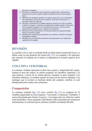describir su irrigación.
12. Describir los componentes de un segmento medular típico, incluyendo la
formación de un nervio espinal. Seguir la distribución de un nervio espinal
típico.
13. Identificar las meninges espinales, los espacios entre estas y los componentes
más importantes de cada uno de los espacios. Describir las funciones y la
relevancia clínica de cada una.
14. Describir el desarrollo de la médula espinal en relación con el de la columna
vertebral. Comparar y contrastar la longitud de la médula espinal, la ubicación
de los segmentos espinales y las relaciones de las raíces y nervios con los
espacios intervertebrales antes y después del nacimiento.
15. Describir las bases anatómicas y la relevancia clínica de la punción lumbar
frente a la anestesia caudal.
16. Identificar las características principales de la columna vertebral en imágenes
radiográficas estándar.
17. Identificar las características anatómicas más importantes en la exploración
superficial de la espalda.
REVISIÓN
La espalda o dorso, que se extiende desde el cráneo hasta la punta del cóccix, se
define como la cara posterior del tronco (fig. 2-1). La escápula y los músculos
que conectan la escápula con el tronco se superponen en la parte superior de la
espalda.
COLUMNA VERTEBRAL
La columna vertebral representa el pilar óseo central y longitudinal del cuerpo.
Soporta el peso del cráneo, la cintura escapular, los miembros superiores y la
caja torácica; a través de la cintura pélvica, transmite el peso corporal a los
miembros inferiores. La médula espinal, las raíces de los nervios espinales y las
meninges que la revisten se localizan dentro del conducto vertebral, la cual
brinda protección a todas estas estructuras.
Composición
La columna vertebral (fig. 2-2; véase también fig. 2-1) se compone de 33
vértebras organizadas en cinco regiones: 7 cervicales, 12 torácicas, 5 lumbares, 5
sacras (fusionadas para formar el sacro) y ~4 coccígeas (las tres inferiores suelen
estar fusionadas). Estos segmentos individuales están conectados por numerosas
articulaciones, lo cual hace que la columna vertebral sea bastante flexible.
94
 