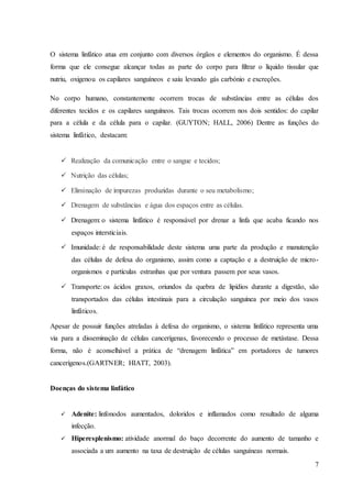 7
O sistema linfático atua em conjunto com diversos órgãos e elementos do organismo. É dessa
forma que ele consegue alcançar todas as parte do corpo para filtrar o líquido tissular que
nutriu, oxigenou os capilares sanguíneos e saiu levando gás carbónio e excreções.
No corpo humano, constantemente ocorrem trocas de substâncias entre as células dos
diferentes tecidos e os capilares sanguíneos. Tais trocas ocorrem nos dois sentidos: do capilar
para a célula e da célula para o capilar. (GUYTON; HALL, 2006) Dentre as funções do
sistema linfático, destacam:
 Realização da comunicação entre o sangue e tecidos;
 Nutrição das células;
 Eliminação de impurezas produzidas durante o seu metabolismo;
 Drenagem de substâncias e água dos espaços entre as células.
 Drenagem: o sistema linfático é responsável por drenar a linfa que acaba ficando nos
espaços intersticiais.
 Imunidade: é de responsabilidade deste sistema uma parte da produção e manutenção
das células de defesa do organismo, assim como a captação e a destruição de micro-
organismos e partículas estranhas que por ventura passem por seus vasos.
 Transporte: os ácidos graxos, oriundos da quebra de lipídios durante a digestão, são
transportados das células intestinais para a circulação sanguínea por meio dos vasos
linfáticos.
Apesar de possuir funções atreladas à defesa do organismo, o sistema linfático representa uma
via para a disseminação de células cancerígenas, favorecendo o processo de metástase. Dessa
forma, não é aconselhável a prática de “drenagem linfática” em portadores de tumores
cancerígenos.(GARTNER; HIATT, 2003).
Doenças do sistema linfático
 Adenite: linfonodos aumentados, doloridos e inflamados como resultado de alguma
infecção.
 Hiperesplenismo: atividade anormal do baço decorrente do aumento de tamanho e
associada a um aumento na taxa de destruição de células sanguíneas normais.
 