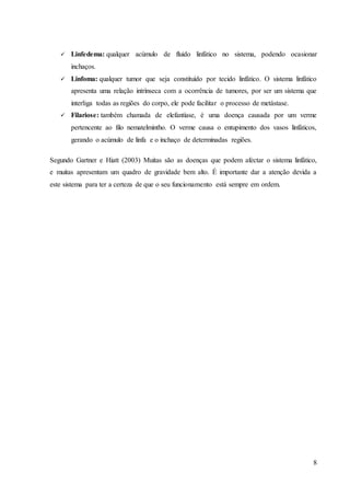 8
 Linfedema: qualquer acúmulo de fluido linfático no sistema, podendo ocasionar
inchaços.
 Linfoma: qualquer tumor que seja constituído por tecido linfático. O sistema linfático
apresenta uma relação intrínseca com a ocorrência de tumores, por ser um sistema que
interliga todas as regiões do corpo, ele pode facilitar o processo de metástase.
 Filariose: também chamada de elefantíase, é uma doença causada por um verme
pertencente ao filo nematelmintho. O verme causa o entupimento dos vasos linfáticos,
gerando o acúmulo de linfa e o inchaço de determinadas regiões.
Segundo Gartner e Hiatt (2003) Muitas são as doenças que podem afectar o sistema linfático,
e muitas apresentam um quadro de gravidade bem alto. É importante dar a atenção devida a
este sistema para ter a certeza de que o seu funcionamento está sempre em ordem.
 
