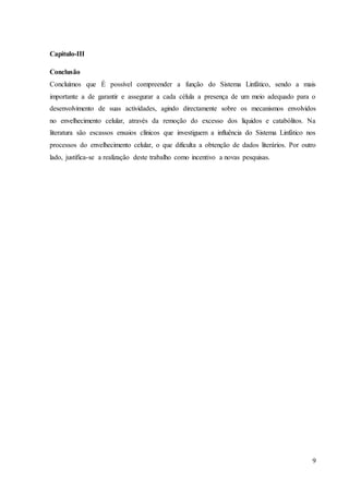 9
Capitulo-III
Conclusão
Concluímos que É possível compreender a função do Sistema Linfático, sendo a mais
importante a de garantir e assegurar a cada célula a presença de um meio adequado para o
desenvolvimento de suas actividades, agindo directamente sobre os mecanismos envolvidos
no envelhecimento celular, através da remoção do excesso dos líquidos e catabólitos. Na
literatura são escassos ensaios clínicos que investiguem a influência do Sistema Linfático nos
processos do envelhecimento celular, o que dificulta a obtenção de dados literários. Por outro
lado, justifica-se a realização deste trabalho como incentivo a novas pesquisas.
 