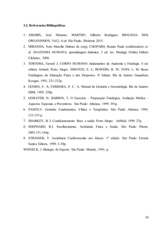 10
3.2. Referencias Bibliográficas
1. AMABIS, José Mariano; MARTHO, Gilberto Rodrigues; BIOLOGIA DOS
ORGANISMOS. Vol.2; 4 ed. São Paulo; Moderna 2015.
2. MIRANDA, Neto Marcílio Hubner de (org); CHOPARD, Renato Paulo (colaborador); et.
al. ANATOMIA HUMANA: aprendizagem dinâmica. 3 ed. rev. Maringá; Gráfica Editora
Clichetec, 2008.
3. TORTORA, Gerard J; CORPO HUMANO: fundamentos de Anatomia e Fisiologia. 4 ed.
editora Artmed; Porto Alegre, 2000.FOX, E. L; BOWERS, R. W; FOSS, L. M. Bases
Fisiológicas da Educação Física e dos Desportos. 4ª Edição. Rio de Janeiro: Guanabara
Koogan, 1991, 231-232p.
4. GOMES, F. A; FERREIRA, P. C. A. Manual de Geriatria e Gerontologia. Rio de Janeiro:
EBM, 1985. 250p.
5. GORAYEB, N; BARROS, T. O Exercício – Preparação Fisiológica, Avaliação Médica –
Aspectos Especiais e Preventivos. São Paulo: Atheneu, 1999. 391p.
6. PASINI,V. Geriatria: Fundamentos, Clínica e Terapêutica. São Paulo: Atheneu, 1994.
133-153 p.
7. SHARKEY, B. J. Condicionamento físico e saúde. Porto Alegre: ArtMed, 1998. 27p.
8. SHEPHARD, R.J. Envelhecimento, Actividade Física e Saúde. São Paulo: Phorte,
2003.151-164p.
9. STRASSER, T. Assistência Cardiovascular aos Idosos. 1ª edição. São Paulo: Livraria
Santos Editora, 1990. 3-30p.
WEINECK, J. Biologia do Esporte. São Paulo: Manole, 1991. p.
 