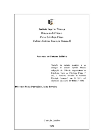 Instituto Superior Mutasa
Delegação de Chimoio
Curso: Psicologia Clinica
Cadeira: Anatomia Fisiologia Humana-II
Anatomia do Sistema linfática
Discente: Sónia Patrocínio Jaime ferreira
Chimoio, Janeiro
2021
Trabalho de carácter avaliativo a ser
entregue no Instituto Superior Mutasa,
delegação de Chimoio, departamento de
Psicologia, Curso de Psicologia Clinica 1°
ano, II Semestre, disciplina de Anatomia
Fisiologia Humana-II ano de 2021, sob
orientação de docente drº Filipe Mabuto
 