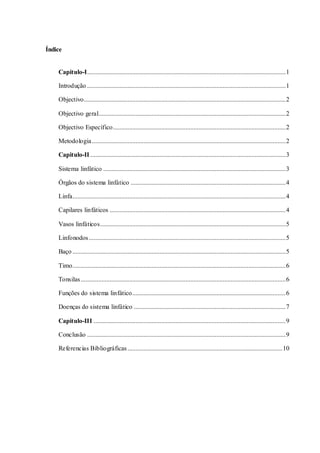 Índice
Capitulo-I...........................................................................................................................1
Introdução ...........................................................................................................................1
Objectivo.............................................................................................................................2
Objectivo geral....................................................................................................................2
Objectivo Específico...........................................................................................................2
Metodologia........................................................................................................................2
Capitulo-II .........................................................................................................................3
Sistema linfático .................................................................................................................3
Órgãos do sistema linfático ................................................................................................4
Linfa....................................................................................................................................4
Capilares linfáticos .............................................................................................................4
Vasos linfáticos...................................................................................................................5
Linfonodos..........................................................................................................................5
Baço ....................................................................................................................................5
Timo....................................................................................................................................6
Tonsilas...............................................................................................................................6
Funções do sistema linfático...............................................................................................6
Doenças do sistema linfático ..............................................................................................7
Capitulo-III .......................................................................................................................9
Conclusão ...........................................................................................................................9
Referencias Bibliográficas................................................................................................10
 