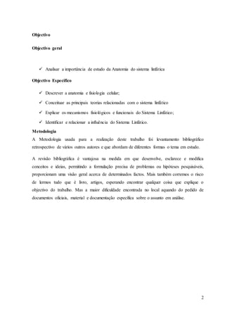 2
Objectivo
Objectivo geral
 Analisar a importância de estudo da Anatomia do sistema linfática
Objectivo Específico
 Descrever a anatomia e fisiologia celular;
 Conceituar as principais teorias relacionadas com o sistema linfático
 Explicar os mecanismos fisiológicos e funcionais do Sistema Linfático;
 Identificar e relacionar a influência do Sistema Linfático.
Metodologia
A Metodologia usada para a realização deste trabalho foi levantamento bibliográfico
retrospectivo de vários outros autores e que abordam de diferentes formas o tema em estudo.
A revisão bibliográfica é vantajosa na medida em que desenvolve, esclarece e modifica
conceitos e ideias, permitindo a formulação precisa de problemas ou hipóteses pesquisáveis,
proporcionam uma visão geral acerca de determinados factos. Mais também corremos o risco
de lermos tudo que é livro, artigos, esperando encontrar qualquer coisa que explique o
objectivo do trabalho. Mas a maior dificuldade encontrada no local aquando do pedido de
documentos oficiais, material e documentação específica sobre o assunto em análise.
 