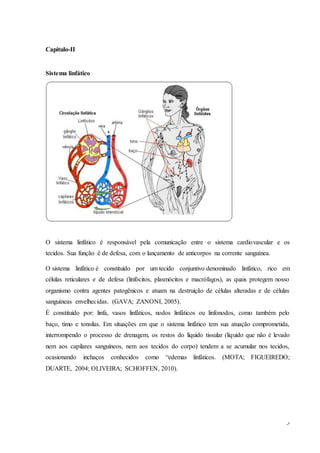 3
Capitulo-II
Sistema linfático
O sistema linfático é responsável pela comunicação entre o sistema cardiovascular e os
tecidos. Sua função é de defesa, com o lançamento de anticorpos na corrente sanguínea.
O sistema linfático é constituído por um tecido conjuntivo denominado linfático, rico em
células reticulares e de defesa (linfócitos, plasmócitos e macrófagos), as quais protegem nosso
organismo contra agentes patogênicos e atuam na destruição de células alteradas e de células
sanguíneas envelhecidas. (GAVA; ZANONI, 2005).
É constituído por: linfa, vasos linfáticos, nodos linfáticos ou linfonodos, como também pelo
baço, timo e tonsilas. Em situações em que o sistema linfático tem sua atuação comprometida,
interrompendo o processo de drenagem, os restos do líquido tissular (líquido que não é levado
nem aos capilares sanguíneos, nem aos tecidos do corpo) tendem a se acumular nos tecidos,
ocasionando inchaços conhecidos como “edemas linfáticos. (MOTA; FIGUEIREDO;
DUARTE, 2004; OLIVEIRA; SCHOFFEN, 2010).
 