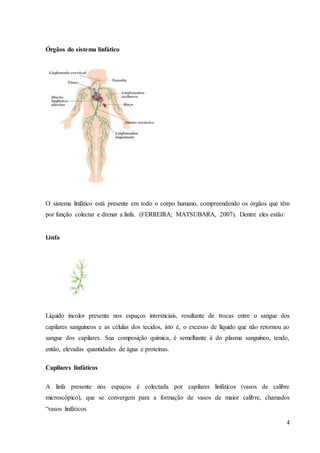 4
Órgãos do sistema linfático
O sistema linfático está presente em todo o corpo humano, compreendendo os órgãos que têm
por função colectar e drenar a linfa. (FERREIRA; MATSUBARA, 2007). Dentre eles estão:
Linfa
Líquido incolor presente nos espaços intersticiais, resultante de trocas entre o sangue dos
capilares sanguíneos e as células dos tecidos, isto é, o excesso de líquido que não retornou ao
sangue dos capilares. Sua composição química, é semelhante à do plasma sanguíneo, tendo,
então, elevadas quantidades de água e proteínas.
Capilares linfáticos
A linfa presente nos espaços é colectada por capilares linfáticos (vasos de calibre
microscópico), que se convergem para a formação de vasos de maior calibre, chamados
“vasos linfáticos
 