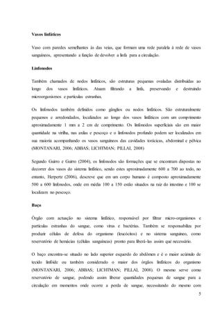 5
Vasos linfáticos
Vaso com paredes semelhantes às das veias, que formam uma rede paralela à rede de vasos
sanguíneos, apresentando a função de devolver a linfa para a circulação.
Linfonodos
Também chamados de nodos linfáticos, são estruturas pequenas ovaladas distribuídas ao
longo dos vasos linfáticos. Atuam filtrando a linfa, preservando e destruindo
microorganismos e partículas estranhas.
Os linfonodos também definidos como gânglios ou nodos linfáticos. São estruturalmente
pequenos e arredondados, localizados ao longo dos vasos linfáticos com um comprimento
aproximadamente 1 mm a 2 cm de comprimento. Os linfonodos superficiais são em maior
quantidade na virilha, nas axilas e pescoço e o linfonodos profundo podem ser localizados em
sua maioria acompanhando os vasos sanguíneos das cavidades torácicas, abdominal e pélvica
(MONTANARI, 2006; ABBAS; LICHTMAN; PILLAI, 2008)
Segundo Guirro e Guirro (2004), os linfonodos são formações que se encontram dispostas no
decorrer dos vasos do sistema linfático, sendo estes aproximadamente 600 a 700 ao todo, no
entanto, Herpertz (2006), descreve que em um corpo humano é composto aproximadamente
500 a 600 linfonodos, onde em média 100 a 150 estão situados na raiz do intestino e 100 se
localizam no pescoço.
Baço
Órgão com actuação no sistema linfático, responsável por filtrar micro-organismos e
partículas estranhas do sangue, como vírus e bactérias. Também se responsabiliza por
produzir células de defesa do organismo (leucócitos) e no sistema sanguíneo, como
reservatório de hemácias (células sanguíneas) pronto para liberá-las assim que necessário.
O baço encontra-se situado no lado superior esquerdo do abdômen e é o maior acúmulo de
tecido linfóide ou também considerado o maior dos órgãos linfáticos do organismo
(MONTANARI, 2006; ABBAS; LICHTMAN; PILLAI, 2008). O mesmo serve como
reservatório de sangue, podendo assim liberar quantidades pequenas de sangue para a
circulação em momentos onde ocorre a perda de sangue, necessitando do mesmo com
 