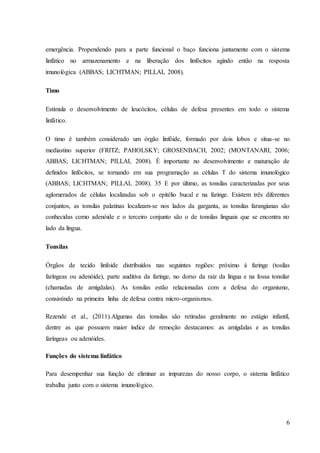 6
emergência. Propendendo para a parte funcional o baço funciona juntamente com o sistema
linfático no armazenamento e na liberação dos linfócitos agindo então na resposta
imunológica (ABBAS; LICHTMAN; PILLAI, 2008).
Timo
Estimula o desenvolvimento de leucócitos, células de defesa presentes em todo o sistema
linfático.
O timo é também considerado um órgão linfóide, formado por dois lobos e situa-se no
mediastino superior (FRITZ; PAHOLSKY; GROSENBACH, 2002; (MONTANARI, 2006;
ABBAS; LICHTMAN; PILLAI, 2008). É importante no desenvolvimento e maturação de
definidos linfócitos, se tornando em sua programação as células T do sistema imunológico
(ABBAS; LICHTMAN; PILLAI, 2008). 35 E por último, as tonsilas caracterizadas por seus
aglomerados de células localizadas sob o epitélio bucal e na faringe. Existem três diferentes
conjuntos, as tonsilas palatinas localizam-se nos lados da garganta, as tonsilas farangianas são
conhecidas como adenóide e o terceiro conjunto são o de tonsilas linguais que se encontra no
lado da língua.
Tonsilas
Órgãos de tecido linfoide distribuídos nas seguintes regiões: próximo à faringe (tosilas
faríngeas ou adenóide), parte auditiva da faringe, no dorso da raiz da língua e na fossa tonsilar
(chamadas de amígdalas). As tonsilas estão relacionadas com a defesa do organismo,
consistindo na primeira linha de defesa contra micro-organismos.
Rezende et al., (2011).Algumas das tonsilas são retiradas geralmente no estágio infantil,
dentre as que possuem maior índice de remoção destacamos: as amígdalas e as tonsilas
faríngeas ou adenóides.
Funções do sistema linfático
Para desempenhar sua função de eliminar as impurezas do nosso corpo, o sistema linfático
trabalha junto com o sistema imunológico.
 