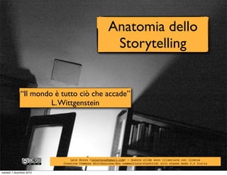 Anatomia dello
                                                    Storytelling


              “Il mondo è tutto ciò che accade”
                       L. Wittgenstein




                              Lele Rozza <lelerozza@gmail.com> - Queste slide sono rilasciate con licenza
                          Creative Commons Attribuzione-Non commerciale-Condividi allo stesso modo 2.5 Italia


martedì 7 dicembre 2010
 