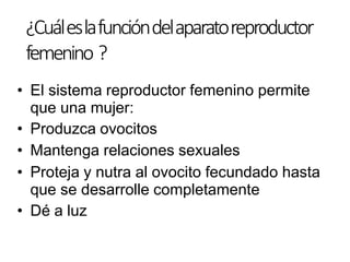 • El sistema reproductor femenino permite
que una mujer:
• Produzca ovocitos
• Mantenga relaciones sexuales
• Proteja y nutra al ovocito fecundado hasta
que se desarrolle completamente
• Dé a luz
¿Cuáleslafuncióndelaparatoreproductor
femenino ?
 