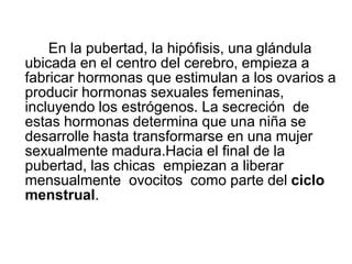 En la pubertad, la hipófisis, una glándula
ubicada en el centro del cerebro, empieza a
fabricar hormonas que estimulan a los ovarios a
producir hormonas sexuales femeninas,
incluyendo los estrógenos. La secreción de
estas hormonas determina que una niña se
desarrolle hasta transformarse en una mujer
sexualmente madura.Hacia el final de la
pubertad, las chicas empiezan a liberar
mensualmente ovocitos como parte del ciclo
menstrual.
 
