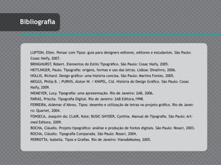 Bibliografia



   LUPTON, Ellen. Pensar com Tipos: guia para designers editores, editores e estudantes. São Paulo:
   Cosac Naify, 2007.
   BRINGHURST, Robert. Elementos do Estilo Tipográfico. São Paulo: Cosac Naify, 2005.
   HEITLINGER, Paulo. Tipografia: origens, formas e uso das letras. Lisboa: Dinalivro, 2006.
   HOLLIS, Richard. Design gráfico: uma história concisa. São Paulo: Martins Fontes, 2005.
   MEGGS, Philip B. ; PURVIS, Alston W. / KNIPEL, Cid. História do Design Gráfico. São Paulo: Cosac
   Naify, 2009.
   NIEMEYER, Lucy. Tipografia: uma apresentação. Rio de Janeiro: 2AB, 2006.
   FARIAS, Priscila. Tipografia Digital. Rio de Janeiro: 2AB Editora,1998.
   FERREIRA, Aldemar d’Abreu. Tipos: desenho e utilização de letras no projeto gráfico. Rio de Janei-
   ro: Quartet, 2004.
   FONSECA, Joaquim da; CLAIR, Kate; BUSIC-SNYDER, Cynthia. Manual de Tipografia. São Paulo: Art-
   med Editora, 2009.
   ROCHA, Cláudio. Projeto tipográfico: análise e produção de fontes digitais. São Paulo: Rosari, 2003.
   ROCHA, Cláudio. Tipografia Comparada. São Paulo: Rosari, 2004.
   PERROTTA, Isabella. Tipos e Grafias. Rio de Janeiro: Viana&Mosley, 2005.
 