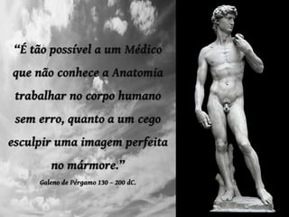 “É tão possível a um Médico
que não conhece a Anatomia
trabalhar no corpo humano
sem erro, quanto a um cego
esculpir uma imagem perfeita
no mármore.”
Galeno de Pérgamo 130 – 200 dC.
 