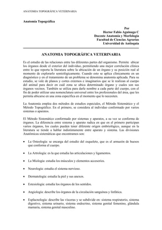 ANATOMIA TOPOGRÁFICA VETERINARIA


Anatomía Topográfica

                                                                             Por
                                                              Hector Fabio Aguinaga C
                                                         Docente Anatomía y Morfología
                                                          Facultad de Ciencias Agrarias
                                                              Universidad de Antioquia
_____________________________________________________________________________________

              ANATOMIA TOPOGRÁFICA VETERINARIA
Es el estudio de las relaciones entre las diferentes partes del organismo. Permite ubicar
los órganos desde el exterior del individuo, permitiendo una mejor correlación clínica
entre lo que reporta la literatura sobre la ubicación de un órgano y su posición real al
momento de explorarlo semiológicamente. Cuando esto se aplica clínicamente en un
diagnóstico y en el tratamiento de un problema se denomina anatomía aplicada. Para su
estudio, se vale de planos y cortes externos e imaginarios que se le realizan al cuerpo
del animal para decir en cuál zona se ubica determinado órgano y cuales son sus
órganos vecinos. También se utiliza para darle nombre a cada parte del cuerpo, con el
fin de poder utilizar una nomenclatura universal entre los profesionales del área, que les
permita ubicarse en una zona específica en el momento que lo necesiten.

La Anatomía emplea dos métodos de estudios especiales, el Método Sistemático y el
Método Topográfico. En el primero, se considera al individuo conformado por varios
sistemas o aparatos.

El Método Sistemático conformado por sistemas y aparatos, a su vez se conforma de
órganos. La diferencia entre sistema y aparato radica en que en el primero participan
varios órganos, los cuales pueden tener diferente origen embriológico, aunque en la
literatura se tiende a hablar indistintamente entre aparato y sistema. Las divisiones
Anatómicas sistemáticas que encontramos son:

•   La Osteología: se encarga del estudio del esqueleto, que es el armazón de huesos
    que conforma el cuerpo.

•   La Artrología: es la que estudia las articulaciones y ligamentos.

•   La Miología: estudia los músculos y elementos accesorios.

•   Neurología: estudia el sistema nervioso.

•   Dermatología: estudia la piel y sus anexos.

•   Estesiología: estudia los órganos de los sentidos.

•   Angiología: describe los órganos de la circulación sanguínea y linfática.

•   Esplacnología: describe las vísceras y se subdivide en: sistema respiratorio, sistema
    digestivo, sistema urinario, sistema endocrino, sistema genital femenino, glándula
    mamaria, sistema genital masculino.
 