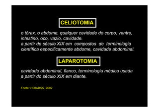 CELIOTOMIA
o tórax, o abdome, qualquer cavidade do corpo, ventre,
intestino, oco, vazio, cavidade.
a partir do século XIX em compostos de terminologia
científica especificamente abdome, cavidade abdominal.

                       LAPAROTOMIA
cavidade abdominal, flanco, terminologia médica usada
a partir do século XIX em diante.

Fonte: HOUAISS, 2002
 