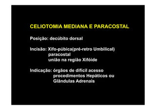 CELIOTOMIA MEDIANA E PARACOSTAL

Posição: decúbito dorsal

Incisão: Xifo-púbica(pré-retro Umbilical)
         paracostal
         união na região Xifóide

Indicação: órgãos de difícil acesso
           procedimentos Hepáticos ou
           Glândulas Adrenais
 