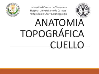 ANATOMIA
TOPOGRÁFICA
CUELLO
Universidad Central de Venezuela
Hospital Universitario de Caracas
Postgrado de Otorrinolaringología
 
