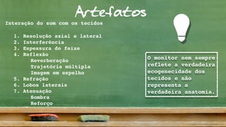 Artefatos
O monitor nem sempre
reflete a verdadeira
ecogenecidade dos
tecidos e não
representa a
verdadeira anatomia.
Interação do som com os tecidos
1. Resolução axial e lateral
2. Interferência
3. Espessura do feixe
4. Reflexão
Reverberação
Trajetória múltipla
Imagem em espelho
5. Refração
6. Lobos laterais
7. Atenuação
Sombra
Reforço
 